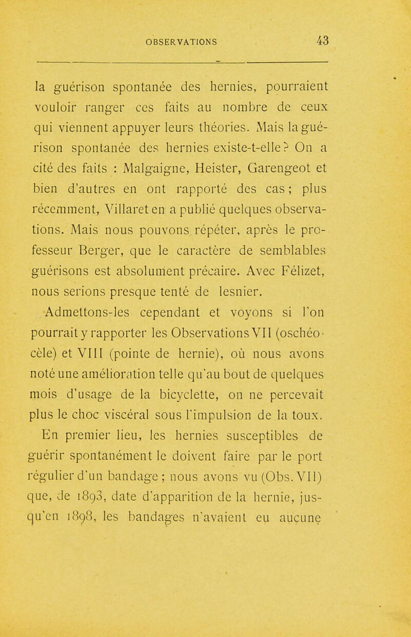 la guérison spontanée des hernies, pourraient vouloir ranger ces faits au nomlDre de ceux qui viennent appuyer leurs théories. Mais la gué- rison spontanée des hernies existe-t-elle ? On a cité des faits : Malgaigne, Heister, Garengeot et bien d'autres en ont rapporté des cas; plus récemment, Villaret en a publié quelques observa- tions. Mais nous pouvons répéter, après le pro- fesseur Berger, que le caractère de semblables guérisons est absolument précaire. Avec Félizet, nous serions presque tenté de lesnier. Admettons-les cependant et voyons si Ton pourrait y rapporter les Observations VII (oschéo- cèle) et VIII (pointe de hernie), où nous avons noté une amélioration telle qu'au bout de quelques mois d'usage de la bicyclette, on ne percevait plus le choc viscéral sous l'impulsion de la toux. En premier lieu, les hernies susceptibles de guérir spontanément le doivent faire par le port régulier d'un bandage; nous avons vu (Obs.VIl) que, de 1898, date d'apparition de la hernie, jus- qu'en 1898, les bandages n'avaient eu aucune