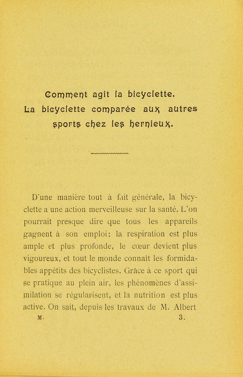 Corprnept agit la bicyclette, ka bicyclette corpparée nix^ autres ^port? cfjez le? J^eppieU)^. D'une manière tout à fiiit générale, la bicy- clette a une action merveilleuse sur la santé. L'on pourrait presque dire que tous les appareils gagnent à son emploi; la respiration est plus ample et plus profonde, le cœur devient plus vigoureux, et tout le monde connaît les formida- bles appétits des bicyclistes. Grâce à ce sport qui se pratique au plein air, les phénomènes d'assi- milation se régularisent, et la nutrition est plus active. On sait, depuis les travaux de M. Albert M. 3.