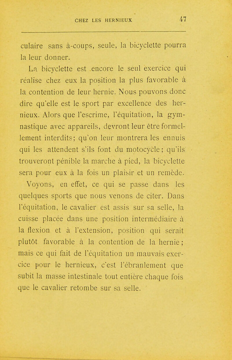 culaire sans à-coups, seule, la bicyclette pourra la leur donner. La bicyclette est encore le seul exercice qui réalise chez eux la position la plus favorable à la contention de leur hernie. Nous pouvons donc dire qu'elle est le sport par excellence des her- nieux. Alors que l'escrime, l'équitation, la gym- nastique avec appareils, devront leur être formel- lement interdits; qu'on leur montrera les ennuis qui les attendent s'ils font du motocycle ; qu'ils trouveront pénible la marche à pied, la bicyclette sera pour eux à la fois un plaisir et un remède. Voyons, en effet, ce qui se passe dans les quelques sports que nous venons de citer. Dans l'équitation, le cavalier est assis sur sa selle, la cuisse placée dans une position intermédiaire à la flexion et à l'extension, position qui serait plutôt favorable à la contention de la hernie; mais ce qui fait de l'équitation un mauvais exer- cice pour le hernieux, c'est l'ébranlement que subit la masse intestinale tout entière chaque fois que le cavalier retombe sur sa selle.