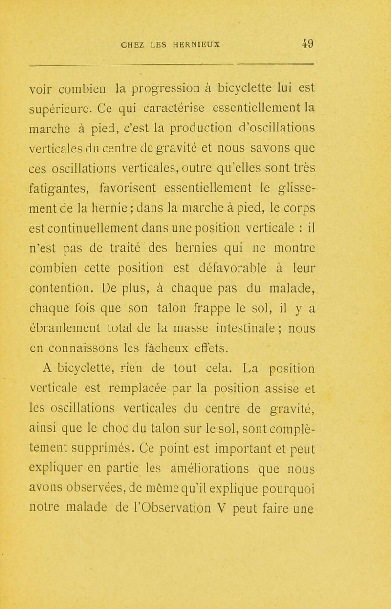 voir combien la progression à bicyclette lui est supérieure. Ce qui caractérise essentiellement la marche à pied, c'est la production d'oscillations verticales du centre de gravité et nous savons que ces oscillations verticales, outre qu'elles sont très fatigantes, favorisent essentiellement le glisse- ment de la hernie ; dans la marche à pied, le corps est continuellement dans une position verticale : il n'est pas de traité des hernies qui ne montre combien cette position est défavorable à leur contention. De plus, à chaque pas du malade, chaque fois que son talon frappe le sol, il y a ébranlement total de la masse intestinale ; nous en connaissons les fâcheux effets. A bicyclette, rien de tout cela. La position verticale est remplacée par la position assise et les oscillations verticales du centre de gravité, ainsi que le choc du talon sur le sol, sont complè- tement supprimés. Ce point est important et peut expliquer en partie les améliorations que nous avons observées, de même qu'il explique pourquoi notre malade de l'Observation V peut faire une