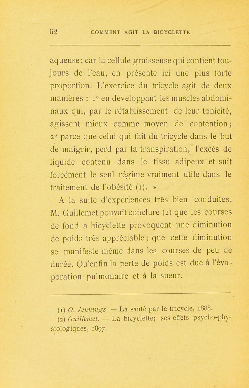 aqueuse ; car la cellule graisseuse qui contient tou- jours de l'eau, en présente ici une plus forte proportion. L'exercice du tricycle agit de deux manières : i° en développant les muscles abdomi- naux qui, par le rétablissement de leur tonicité, agissent mieux comme moyen de contention ; 2 parce que celui qui fait du tricycle dans le but de maigrir, perd par la transpiration, l'excès de liquide contenu dans le tissu adipeux et suit forcément le seul régime vraiment utile dans le traitement de l'obésité (i). » A la suite d'expériences très bien conduites, M. Guillemet pouvait conclure (2) que les courses de fond à bic3^clette provoquent une diminution de poids très appréciable ; que cette diminution se manifeste même dans les courses de peu de durée. Qu'enfin la perte de poids est due à l'éva- poration pulmonaire et à la sueur. (1) 0. Jennin^s. — La santé par le tricycle, 1888. (2) Guillemet. — La bicyclette; ses effets psycho-phy- siologiques, 1897.