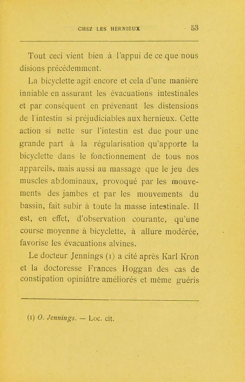 Tout ceci vient bien à l'appui de ce que nous disions précédemment. La bicyclette agit encore et cela d'une manière inniable en assurant les évacuations intestinales et par conséquent en prévenant les distensions de rintestin si préjudiciables aux hernieux. Cette action si nette sur l'intestin est due pour une grande part à la régularisation qu'apporte la bicyclette dans le fonctionnement de tous nos appareils, mais aussi au massage que le jeu des muscles abdominaux, provoqué par les mouve- ments des jambes et par les mouvements du bassin, fait subir à toute la masse intestinale. Il est, en effet, d'observation courante, qu'une course moyenne à bicyclette, à allure modérée, favorise les évacuations alvines. Le docteur Jennings (i) a cité après Karl Kron et la doctoresse Frances Hoggan des cas de constipation opiniâtre améliorés et même guéris U) 0. Jennings. — Loc. cit.