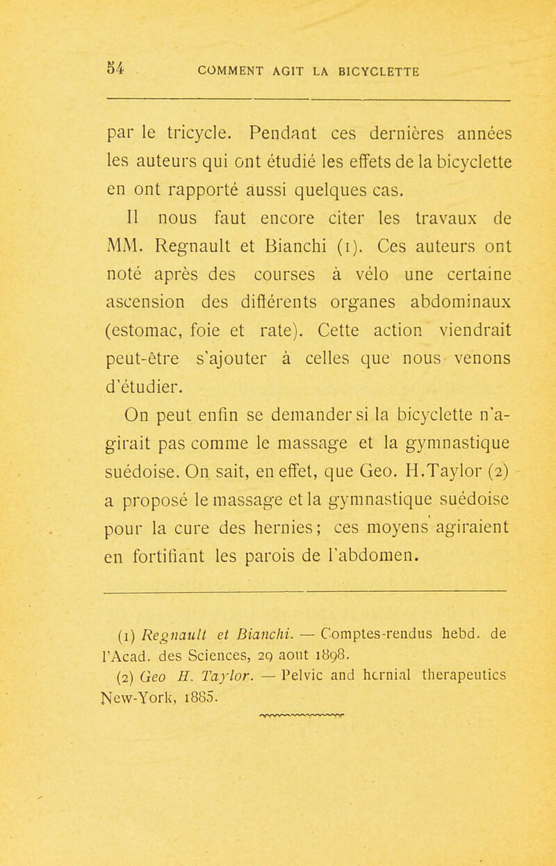 par le tricycle. Pendant ces dernières années les auteurs qui ont étudié les effets de la bicyclette en ont rapporté aussi quelques cas. Il nous faut encore citer les travaux de MM. Regnault et Blanchi (i). Ces auteurs ont noté après des courses à vélo une certaine ascension des diftérents organes abdominaux (estomac, foie et rate). Cette action viendrait peut-être s'ajouter à celles que nous venons d'étudier. On peut enfin se demander si la bicyclette n'a- girait pas comme le massage et la gymnastique suédoise. On sait, en effet, que Geo. H.Taylor (2) a proposé le massage et la gymnastique suédoise pour la cure des hernies; ces moyens agiraient en fortifiant les parois de l'abdomen. (1) Regnault et Blanchi. — Comptes-rendus hebd. de l'Acad. des Sciences, 2q août 1898. (2) Qeo H. Taylor. — Pelvic and hcrnial therapeutics New-York, i885.