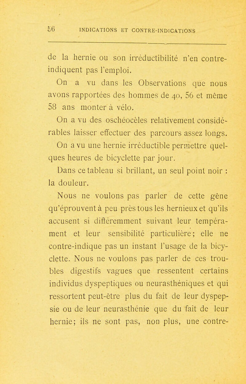 de la hernie ou son irréductibilité n'en contre- indiquent pas l'emploi. On a vu dans les Observations que nous avons rapportées des hommes de 40, 56 et même 58 ans monter à vélo. On a vu des oschéocèles relativement considé- rables laisser effectuer des parcours assez longs. On a vu une hernie irréductible permettre quel- ques heures de bicyclette par jour. Dans ce tableau si brillant, un seul point noir : la douleur. Nous ne voulons pas parler de cette gêne qu'éprouvent à peu près tous les hernieuxet qu'ils accusent si différemment suivant leur tempéra- ment et leur sensibilité particulière; elle ne contre-indique pas un instant l'usage de la bicy- clette. Nous ne voulons pas parler de ces trou- bles digestifs vagues que ressentent certains individus dyspeptiques ou neurasthéniques et qui ressortent peut-être plus du fait de leur dyspep- sie ou de leur neurasthénie que du fait de leur hernie; ils ne sont pas, non plus, une contre-