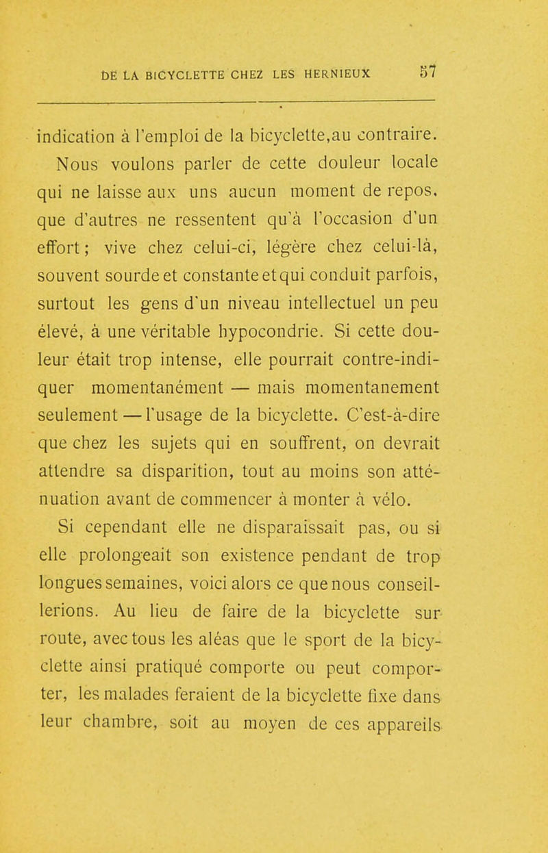 indication à l'emploi de la bicyclette,au contraire. Nous voulons parler de cette douleur locale qui ne laisse aux uns aucun moment de repos, que d'autres ne ressentent qu'à l'occasion d'un effort ; vive chez celui-ci, légère chez celui-là, souvent sourde et constante et qui conduit parfois, surtout les gens d'un niveau intellectuel un peu élevé, à une véritable hypocondrie. Si cette dou- leur était trop intense, elle pourrait contre-indi- quer momentanément — mais momentanément seulement — l'usage de la bicyclette. C'est-à-dire que chez les sujets qui en souffrent, on devrait attendre sa disparition, tout au moins son atté- nuation avant de commencer à monter à vélo. Si cependant elle ne disparaissait pas, ou si elle prolongeait son existence pendant de trop longues semaines, voici alors ce que nous conseil- lerions. Au lieu de faire de la bicyclette sur route, avec tous les aléas que le sport de la bicy- clette ainsi pratiqué comporte ou peut compor- ter, les malades feraient de la bicyclette fixe dans leur chambre, soit au moyen de ces appareils
