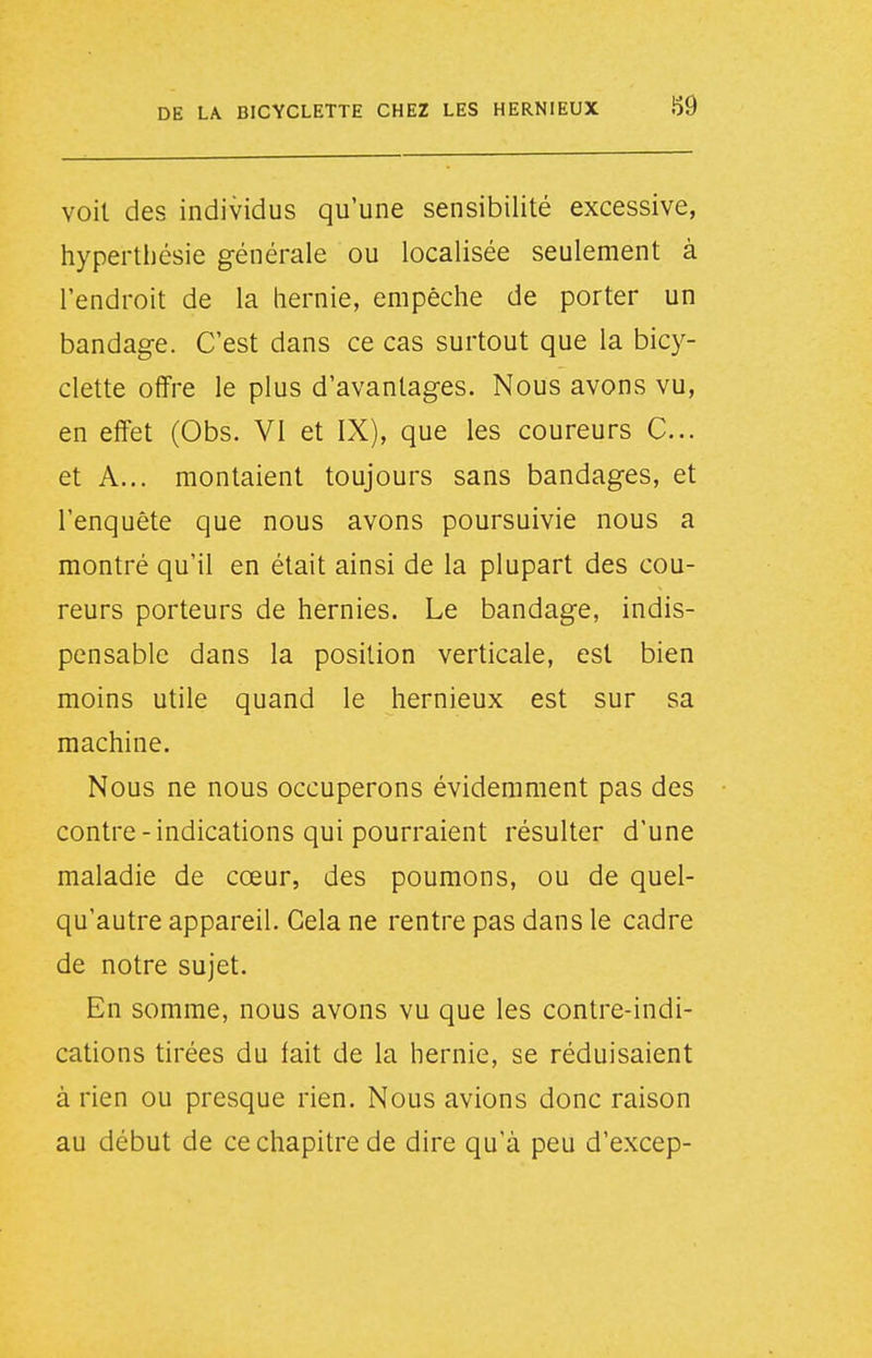 i59 voit des individus qu'une sensibilité excessive, hyperthésie générale ou localisée seulement à l'endroit de la hernie, empêche de porter un bandage. C'est dans ce cas surtout que la bicy- clette offre le plus d'avantages. Nous avons vu, en effet (Obs. VI et IX), que les coureurs C... et A... montaient toujours sans bandages, et l'enquête que nous avons poursuivie nous a montré qu'il en était ainsi de la plupart des cou- reurs porteurs de hernies. Le bandage, indis- pensable dans la position verticale, est bien moins utile quand le hernieux est sur sa machine. Nous ne nous occuperons évidemment pas des contre-indications qui pourraient résulter d'une maladie de cœur, des poumons, ou de quel- qu'autre appareil. Cela ne rentre pas dans le cadre de notre sujet. En somme, nous avons vu que les contre-indi- cations tirées du lait de la hernie, se réduisaient à rien ou presque rien. Nous avions donc raison au début de ce chapitre de dire qu'à peu d'excep-