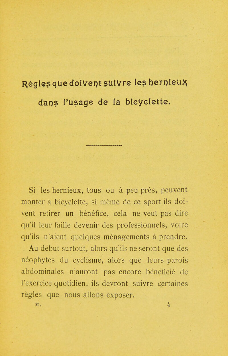 I^ègle? que doiVept ^tiWrve le? f^erpieU)^ dap? i'Uçage de la bicyclette. Si les hernieux, tous ou à peu près, peuvent monter à bicyclette, si même de ce sport ils doi- vent retirer un bénéfice, cela ne veut pas dire qu'il leur faille devenir des professionnels, voire qu'ils n'aient quelques ménagements à prendre. Au début surtout, alors qu'ils ne seront que des néophytes du cyclisme, alors que leurs parois abdominales n'auront pas encore bénéficié de l'exercice quotidien, ils devront suivre certaines règles que nous allons exposer. M. 4