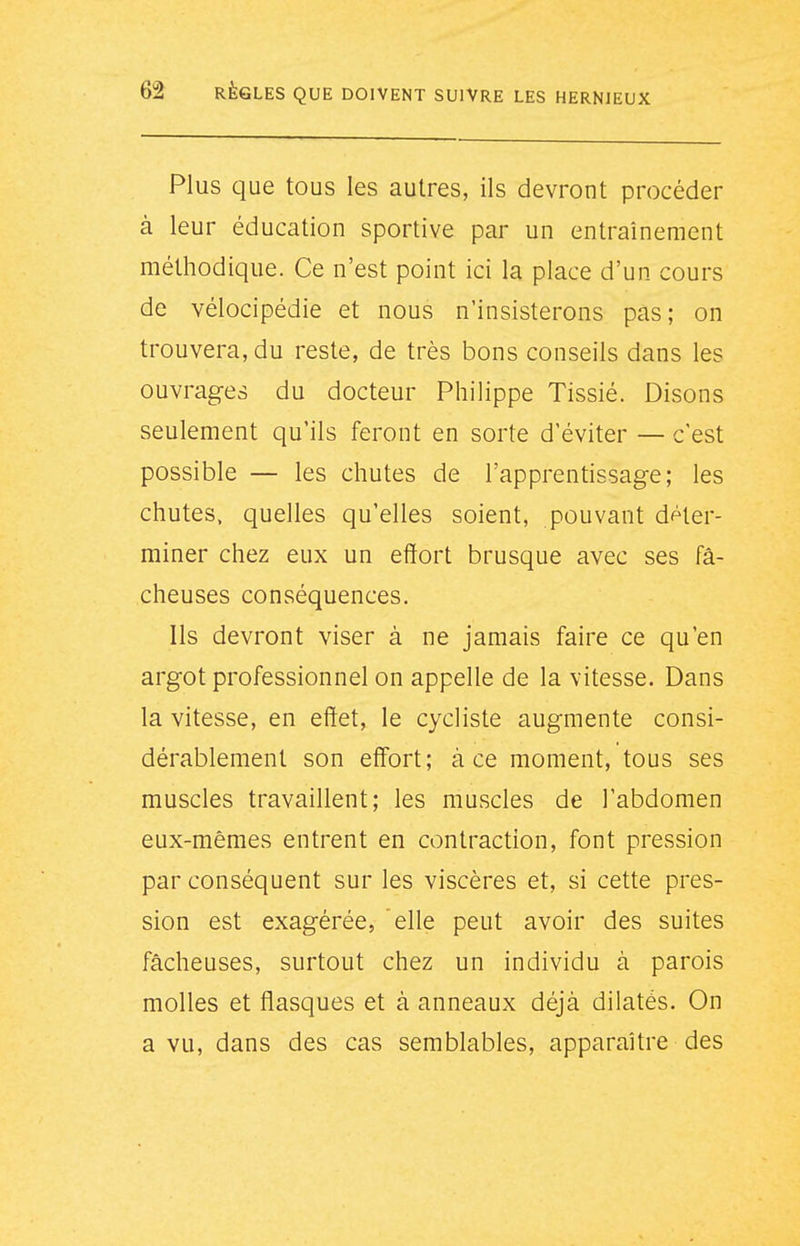 Plus que tous les autres, ils devront procéder à leur éducation sportive par un entraînement méthodique. Ce n'est point ici la place d'un cours de vélocipédie et nous n'insisterons pas; on trouvera, du reste, de très bons conseils dans les ouvrages du docteur Philippe Tissié. Disons seulement qu'ils feront en sorte d'éviter — c'est possible — les chutes de l'apprentissage; les chutes, quelles qu'elles soient, pouvant déter- miner chez eux un effort brusque avec ses fâ- cheuses conséquences. Ils devront viser à ne jamais faire ce qu'en argot professionnel on appelle de la vitesse. Dans la vitesse, en effet, le cycliste augmente consi- dérablement son effort; à ce moment, tous ses muscles travaillent; les muscles de l'abdomen eux-mêmes entrent en contraction, font pression par conséquent sur les viscères et, si cette pres- sion est exagérée, elle peut avoir des suites fâcheuses, surtout chez un individu à parois molles et flasques et à anneaux déjà dilatés. On a vu, dans des cas semblables, apparaître des