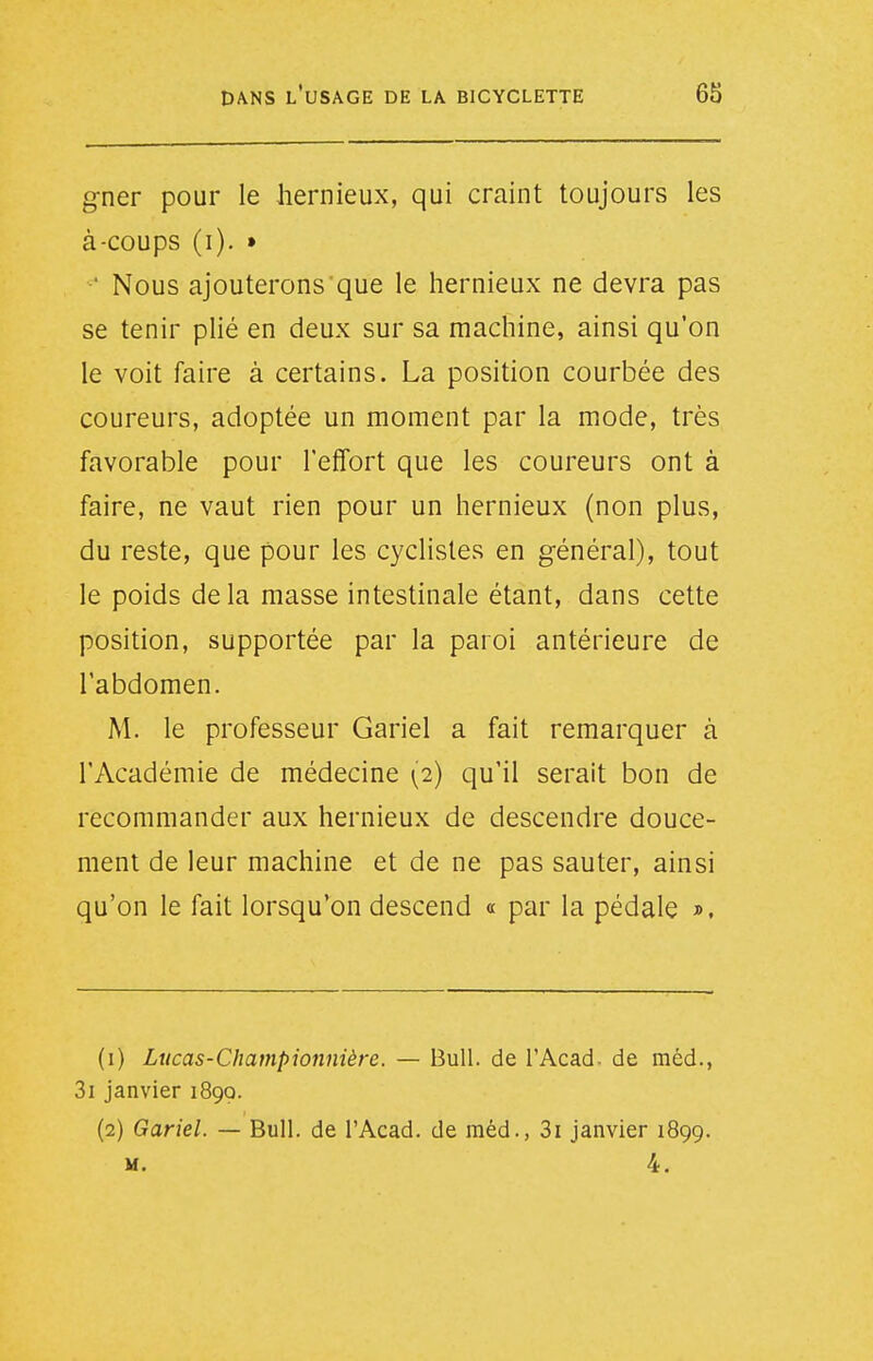 gner pour le hernieux, qui craint toujours les à-coups (i). » ' Nous ajouterons que le hernieux ne devra pas se tenir plié en deux sur sa machine, ainsi qu'on le voit faire à certains. La position courbée des coureurs, adoptée un moment par la mode, très favorable pour l'effort que les coureurs ont à faire, ne vaut rien pour un hernieux (non plus, du reste, que pour les cyclistes en général), tout le poids delà masse intestinale étant, dans cette position, supportée par la paroi antérieure de l'abdomen. M. le professeur Gariel a fait remarquer à l'Académie de médecine (2) qu'il serait bon de recommander aux hernieux de descendre douce- ment de leur machine et de ne pas sauter, ainsi qu'on le fait lorsqu'on descend « par la pédale ». (1) Lucas-Championnière. — Bull, de l'Acad. de méd., 3i janvier 1899. (2) Gariel. — Bull, de l'Acad. de méd., 3i janvier 1899. M. 4.
