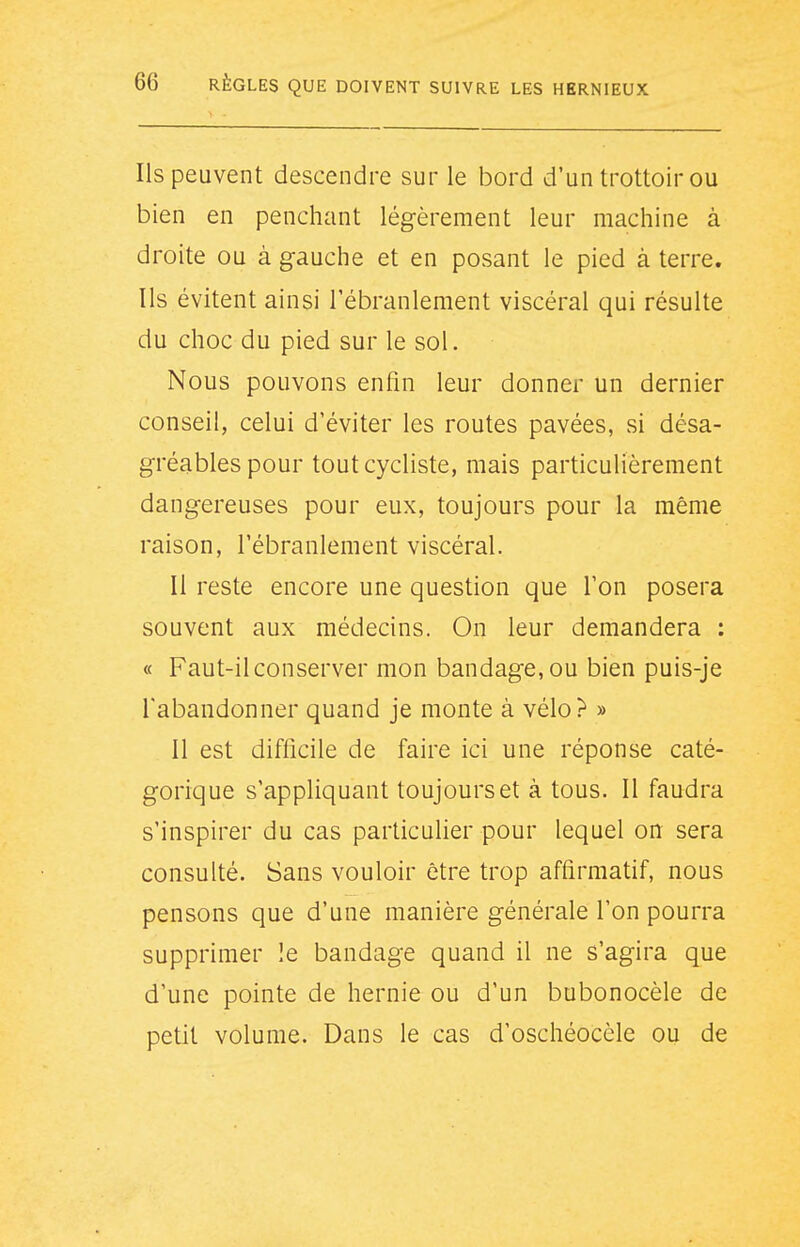 Ils peuvent descendre sur le bord d'un trottoir ou bien en penchant légèrement leur machine à droite ou à gauche et en posant le pied à terre. Ils évitent ainsi l'ébranlement viscéral qui résulte du choc du pied sur le sol. Nous pouvons enfin leur donner un dernier conseil, celui d'éviter les routes pavées, si désa- gréables pour tout cycliste, mais particulièrement dangereuses pour eux, toujours pour la même raison, l'ébranlement viscéral. Il reste encore une question que l'on posera souvent aux médecins. On leur demandera : « Faut-il conserver mon bandage, ou bien puis-je l'abandonner quand je monte à vélo? » 11 est difficile de faire ici une réponse caté- gorique s'appliquant toujours et à tous. Il faudra s'inspirer du cas particulier pour lequel on sera consulté. Sans vouloir être trop affirmatif, nous pensons que d'une manière générale l'on pourra supprimer le bandage quand il ne s'agira que d'une pointe de hernie ou d'un bubonocèle de petit volume. Dans le cas d'oschéocèle ou de