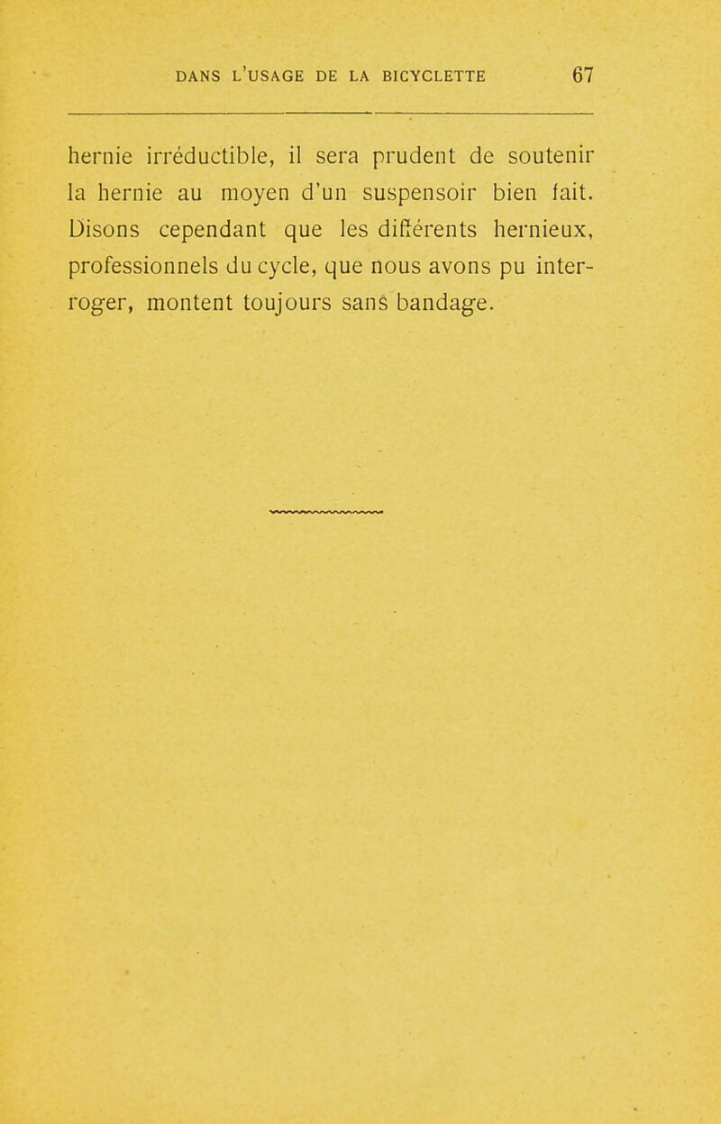 hernie irréductible, il sera prudent de soutenir la hernie au moyen d'un suspensoir bien fait. Disons cependant que les différents hernieux, professionnels du cycle, que nous avons pu inter- roger, montent toujours sans bandage.