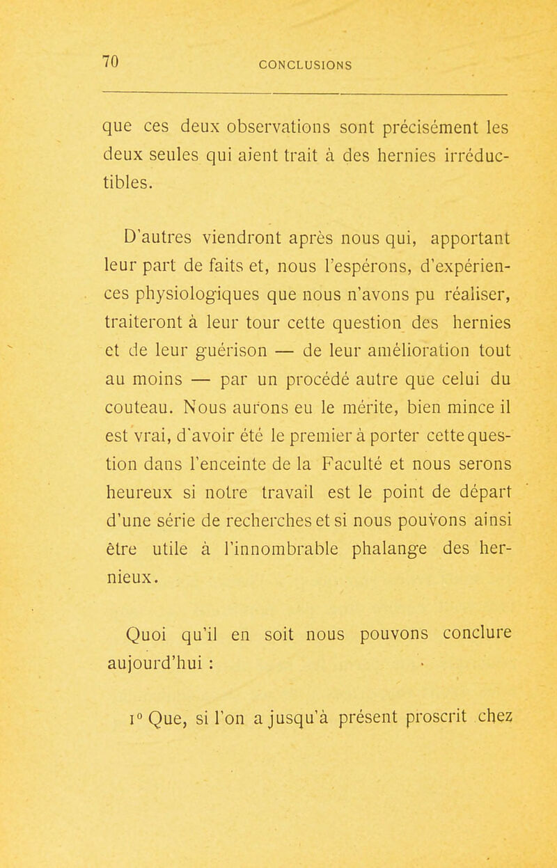 que ces deux observations sont précisément les deux seules qui aient trait à des hernies irréduc- tibles. D'autres viendront après nous qui, apportant leur part de faits et, nous l'espérons, d'expérien- ces physiologiques que nous n'avons pu réaliser, traiteront à leur tour cette question des hernies et de leur guérison — de leur amélioration tout au moins — par un procédé autre que celui du couteau. Nous aurons eu le mérite, bien mince il est vrai, d'avoir été le premier à porter cetteques- tion dans l'enceinte de la Faculté et nous serons heureux si notre travail est le point de départ d'une série de recherches et si nous pouvons ainsi être utile à l'innombrable phalange des her- nieux. Quoi qu'il en soit nous pouvons conclure aujourd'hui : i°Que, si l'on a jusqu'à présent proscrit chez