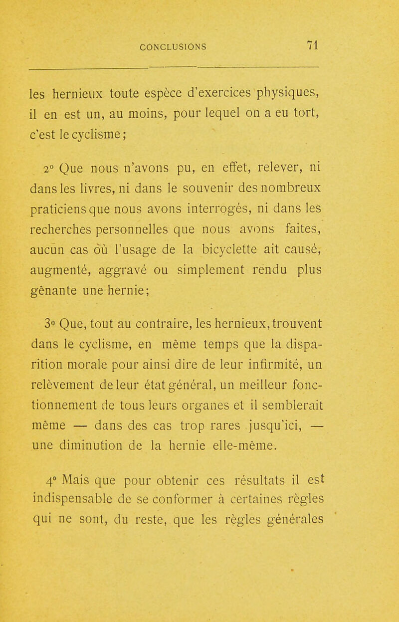 les hernieux toute espèce d'exercices physiques, il en est un, au moins, pour lequel on a eu tort, c'est le cyclisme ; 2° Que nous n'avons pu, en effet, relever, ni dans les livres, ni dans le souvenir des nombreux praticiens que nous avons interrogés, ni dans les recherches personnelles que nous avons faites, aucun cas où l'usage de la bicyclette ait causé, augmenté, aggravé ou simplement rendu plus gênante une hernie; 3° Que, tout au contraire, les hernieux, trouvent dans le cyclisme, en même temps que la dispa- rition morale pour ainsi dire de leur infirmité, un relèvement de leur état général, un meilleur fonc- tionnement de tous leurs organes et il semblerait même — dans des cas trop rares jusqu'ici, — une diminution de la hernie elle-même. 4 Mais que pour obtenir ces résultats il est indispensable de se conformer à certaines règles qui ne sont, du reste, que les règles générales