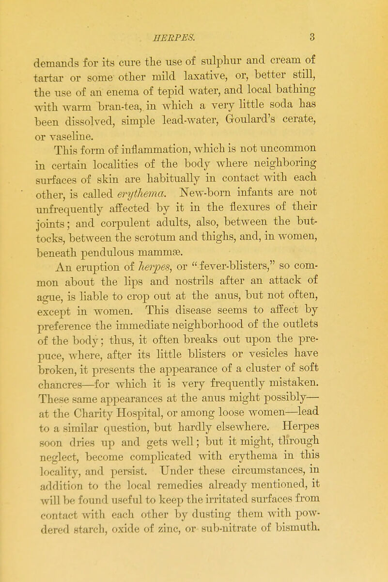 HERPES. ?> demands for its cure the use of sulphur and cream of tartar or some other mild laxative, or, better still, the use of an enema of tepid water, and local bathing with warm bran-tea,, in which a very little soda has been dissolved, simple lead-water, G-oulard's cerate, or vaseline. This form of inflammation, which is not uncommon in certain localities of the body where neighboring surfaces of skin are habitually in contact with each other, is called erythema. New-born infants are not unfrequently affected by it in the flexures of their joints; and corpulent adults, also, between the but- tocks, between the scrotum and thighs, and, in women, beneath pendulous mammae. An eruption of herpes, or  fever-blisters, so com- mon about the lips and nostrils after an attack of ague, is liable to crop out at the anus, but not often, except in women. This disease seems to affect by preference the immediate neighborhood of the outlets of the body; thus, it often breaks out upon the pre- puce, where, after its little blisters or vesicles have broken, it presents the appearance of a cluster of soft chancres—for which it is very frequently mistaken. These same appearances at the anus might possibly— at the Charity Hospital, or among loose women—lead to a similar question, but hardly elsewhere. Herpes soon dries up and gets well; but it might, through neglect, become complicated with erythema in this locality, and persist. Under these circumstances, in addition to the local remedies already mentioned, it will be found useful to keep the irritated surfaces from contact with each other by dusting them with pow- dered starch, oxide of zinc, or sub-nitrate of bismuth.