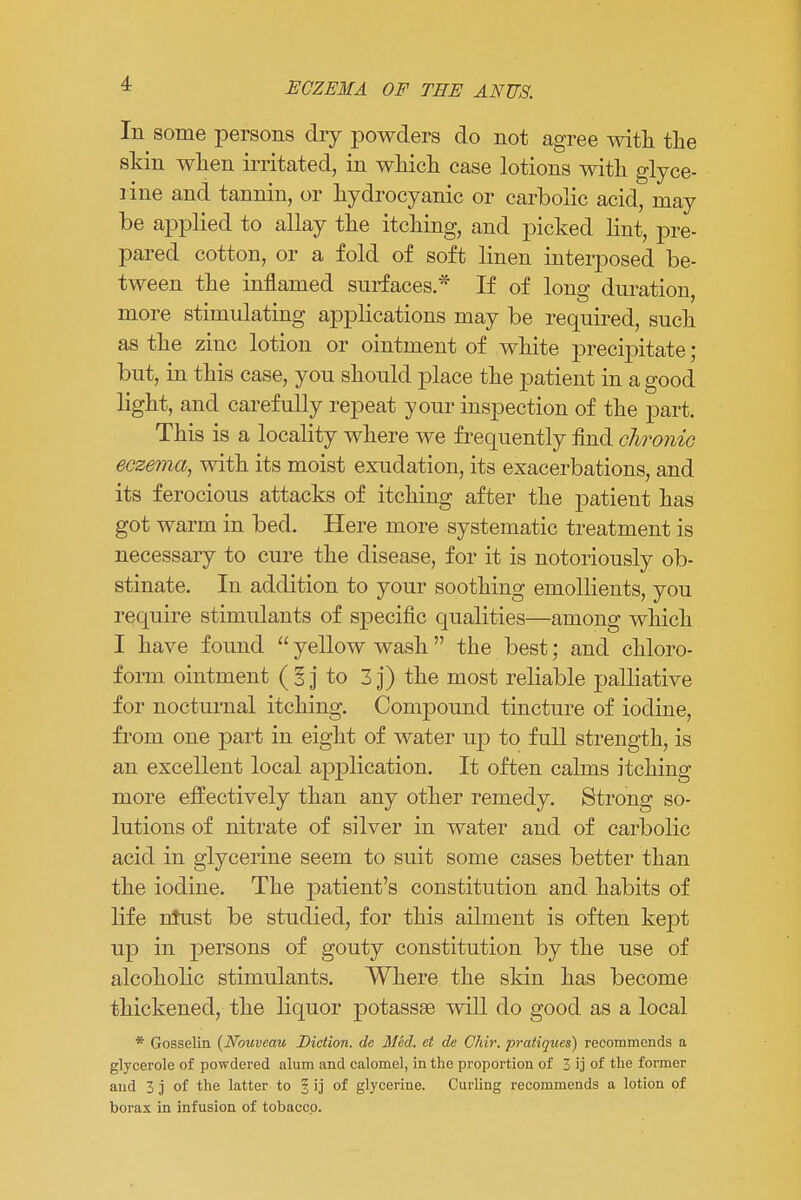 ECZEMA OF THE ANUS. In some persons dry powders do not agree with the skin when irritated, in which case lotions with glyce- rine and tannin, or hydrocyanic or carbolic acid, may be applied to allay the itching, and picked lint, pre- pared cotton, or a fold of soft linen interposed be- tween the inflamed surfaces.* If of long duration, more stimulating applications may be required, such as the zinc lotion or ointment of white j>recipitate; but, in this case, you should place the patient in a good light, and carefully repeat your inspection of the part. This is a locality where we frequently find chronic eczema, with its moist exudation, its exacerbations, and its ferocious attacks of itching after the patient has got warm in bed. Here more systematic treatment is necessary to cure the disease, for it is notoriously ob- stinate. In addition to your soothing emollients, you require stimulants of specific qualities—among which I have found  yellow wash  the best; and chloro- form ointment (Ij to 3 j) the most reliable palliative for nocturnal itching. Compound tincture of iodine, from one part in eight of water up to full strength, is an excellent local application. It often calms itching more effectively than any other remedy. Strong so- lutions of nitrate of silver in water and of carbolic acid in glycerine seem to suit some cases better than the iodine. The patient's constitution and habits of life ntust be studied, for this ailment is often kept up in persons of gouty constitution by the use of alcoholic stimulants. Where the skin has become thickened, the liquor potassse will do good as a local * Gosselin {Nouveau Diction, de Med. ct de Chir. pratiques) recommends a glycerole of powdered alum and calomel, in the proportion of 3 ij of the former and 3 j of the latter to § ij of glycerine. Curling recommends a lotion of borax in infusion of tobacco.