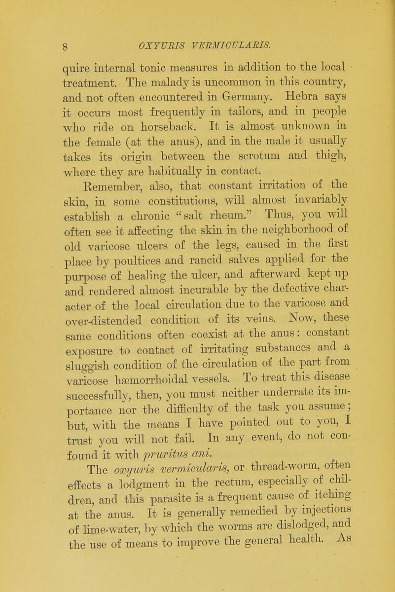 s OXYURIS VERHICULARIS. quire internal tonic measures in addition to the local treatment. The malady is uncommon in this country, and not often encountered in Germany. Hebra says it occurs most frequently in tailors, and in people who ride on horseback. It is almost unknown in the female (at the anus), and in the male it usually takes its origin between the scrotum and thigh, where they are habitually in contact. Kemember, also, that constant irritation of the skin, in some constitutions, will almost invariably establish a chronic salt rheum. Thus, you will often see it affecting the skin in the neighborhood of old varicose ulcers of the legs, caused in the first place by poultices and rancid salves applied for the purpose of healing the ulcer, and afterward kept up and rendered almost incurable by the defective char- acter of the local circulation due to the varicose and over-distended condition of its veins. Now, these same conditions often coexist at the anus: constant exposure to contact of irritating substances and a sluggish condition of the circulation of the part from varicose hemorrhoidal vessels. To treat this disease successfully, then, you must neither underrate its im- portance nor the difficulty of the task you assume; but, with the means I have pointed out to you, I trust you will not fail. In any event, do not con- found it with pruritus ani. The oxyuris vermicularis, or thread-worm, often effects a lodgment in the rectum, especially of chil- dren, and this parasite is a frequent cause of itching at the anus. It is generally remedied by injections of lime-water, by which the worms are dislodged, and the use of means to improve the general health. As