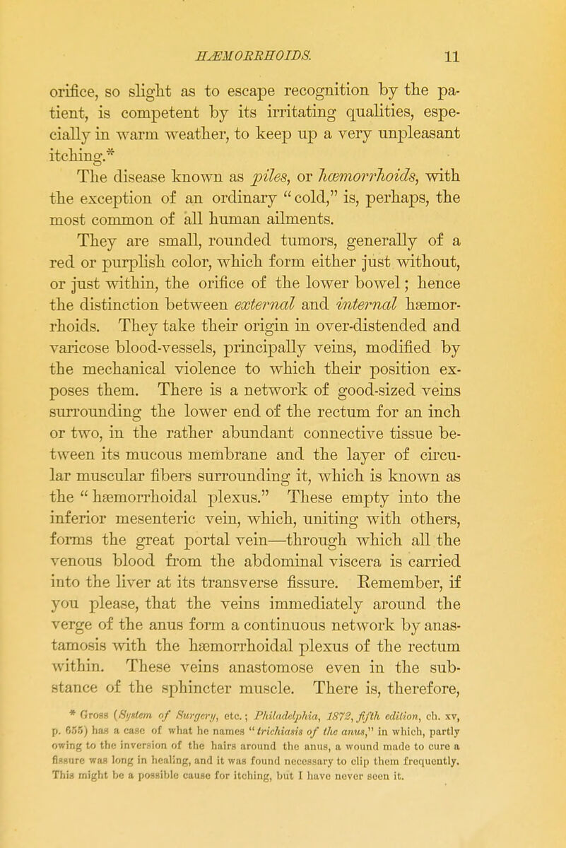 orifice, so slight as to escape recognition by the pa- tient, is competent by its irritating qualities, espe- cially in warm weather, to keep up a very unpleasant itchino-.* The disease known as piles, or haemorrhoids, with the exception of an ordinary  cold, is, perhaps, the most common of all human ailments. They are small, rounded tumors, generally of a red or purplish color, which form either just without, or just within, the orifice of the lower bowel; hence the distinction between external and interned haemor- rhoids. They take their origin in over-distended and varicose blood-vessels, principally veins, modified by the mechanical violence to which their position ex- poses them. There is a network of good-sized veins surrounding the lower end of the rectum for an inch or two, in the rather abundant connective tissue be- tween its mucous membrane and the layer of circu- lar muscular fibers surrounding it, which is known as the  hemorrhoidal plexus. These empty into the inferior mesenteric vein, which, uniting with others, forms the great portal vein—through which all the venous blood from the abdominal viscera is carried into the liver at its transverse fissure. Remember, if you please, that the veins immediately around the verge of the anus form a continuous network by anas- tamosis with the hemorrhoidal plexus of the rectum within. These veins anastomose even in the sub- stance of the sphincter muscle. There is, therefore, * Gross (System of Surgery, etc.; Philadelphia, 1872, fifth edition, ch. xv, p. 655) has a case of what he names  trichiasis of the anus, in which, partly owing to the inversion of the hairs around the anus, a wound made to cure a fissure was long in healing, and it was found necessary to clip them frequently. This might be a possible cause for itching, but I have never seen it.