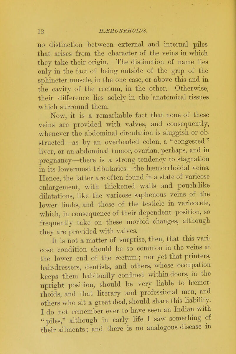 no distinction between external and internal piles that arises from the character of the veins in which they take their origin. The distinction of name lies only in the fact of being outside of the grip of the sphincter muscle, in the one case, or above this and in the cavity of the rectum, in the other. Otherwise, their difference lies solely in the anatomical tissues which surround them. Now, it is a remarkable fact that none of these veins are provided with valves, and consequently, whenever the abdominal circulation is sluggish or ob- structed—as by an overloaded colon, a  congested  liver, or an abdominal tumor, ovarian, perhaps, and in pregnancy—there is a strong tendency to stagnation in its lowermost tributaries—the hemorrhoidal veins. Hence, the latter are often found in a state of varicose enlargement, with thickened walls and pouch-like dilatations, like the varicose saphenous veins of the lower limbs, and those of the testicle in varicocele, which, in consequence of their dependent position, so frequently take on these morbid changes, although they are provided with valves. It is not a matter of surprise, then, that this vari- cose condition should be so common in the veins at the lower end of the rectum; nor yet that printers, hair-dressers, dentists, and others, whose occupation keeps them habitually confined within-doors, in the upright position, should be very liable to haemor- rhoids, and that literary and professional men, and others who sit a great deal, should share this liability. I do not remember ever to have seen an Indian with  piles, although in early life I saw something of their ailments; and there is no analogous disease in