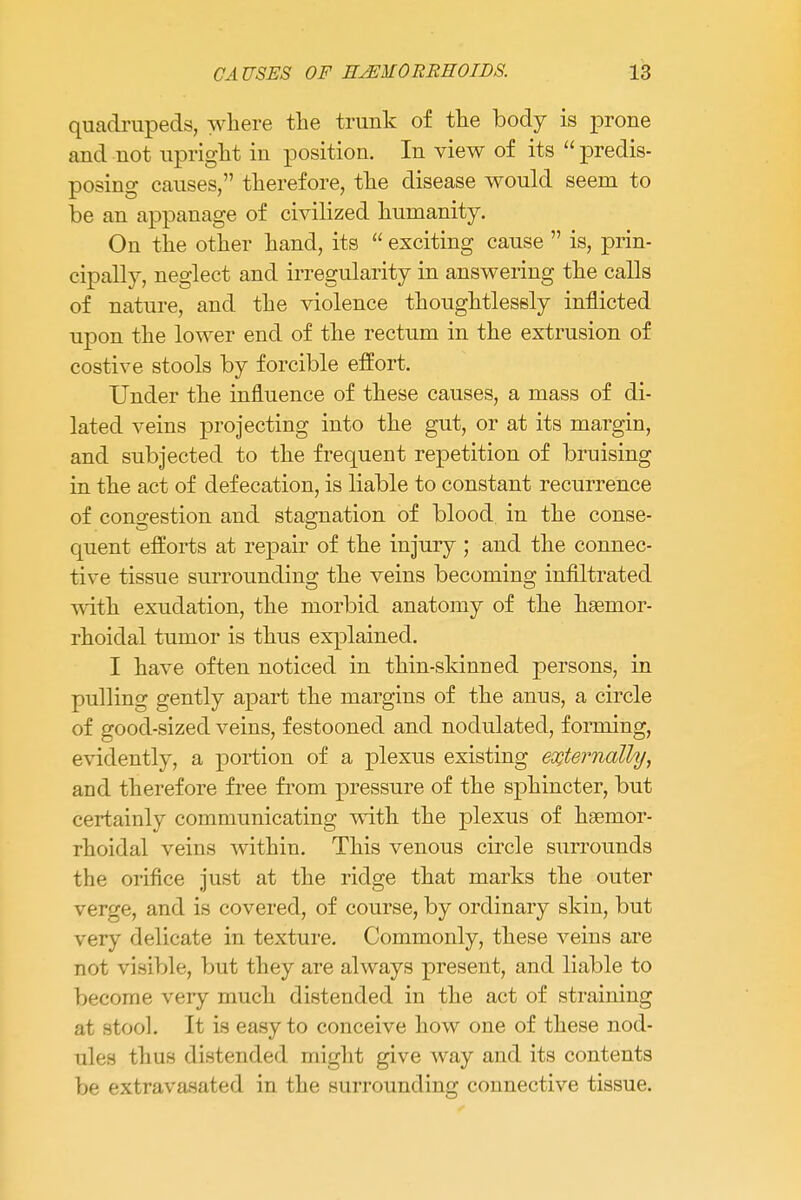 quadrupeds, where the trunk of the body is prone and not upright in position. In view of its  predis- posing causes, therefore, the disease would seem to be an appanage of civilized humanity. On the other hand, its  exciting cause  is, prin- cipally, neglect and irregularity in answering the calls of nature, and the violence thoughtlessly inflicted upon the lower end of the rectum in the extrusion of costive stools by forcible effort. Under the influence of these causes, a mass of di- lated veins projecting into the gut, or at its margin, and subjected to the frequent repetition of bruising in the act of defecation, is liable to constant recurrence of congestion and stagnation of blood in the conse- quent efforts at repair of the injury ; and the connec- tive tissue surrounding the veins becoming infiltrated with exudation, the morbid anatomy of the hgenior- rhoidal tumor is thus explained. I have often noticed in thin-sldnned persons, in pulling gently apart the margins of the anus, a circle of good-sized veins, festooned and nodulated, forming, evidently, a portion of a plexus existing externally, and therefore free from pressure of the sphincter, but certainly communicating with the plexus of hsemor- rhoidal veins within. This venous circle surrounds the orifice just at the ridge that marks the outer verge, and is covered, of course, by ordinary skin, but very delicate in texture. Commonly, these veins are not visible, but they are always present, and liable to become very much distended in the act of straining at stool. It is easy to conceive how one of these nod- ules thus distended might give way and its contents be extravasated in the surrounding connective tissue.