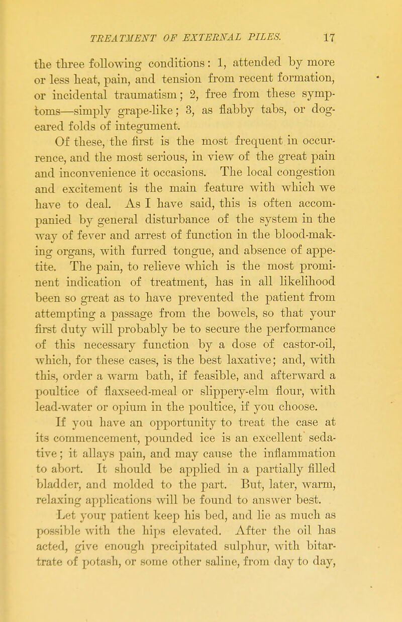 the tliree following conditions : 1, attended by more or less heat, pain, and tension from recent formation, or incidental traumatism; 2, free from these symp- toms—simply grape-like; 3, as flabby tabs, or dog- eared folds of integument. Of these, the first is the most frequent in occur- rence, and the most serious, in view of the great pain and inconvenience it occasions. The local congestion and excitement is the main feature with which we have to deal. As I have said, this is often accom- panied by general disturbance of the system in the way of fever and arrest of function in the blood-mak- ing organs, with furred tongue, and absence of appe- tite. The pain, to relieve which is the most promi- nent indication of treatment, has in all likelihood been so great as to have prevented the patient from attempting a passage from the bowels, so that your first duty will probably be to secure the performance of this necessaiy function by a dose of castor-oil, which, for these cases, is the best laxative; and, with this, order a warm bath, if feasible, and afterward a poultice of flaxseed-meal or slippery-elm flour, with lead-water or opium in the poultice, if you choose. If you have an opportunity to treat the case at its commencement, pounded ice is an excellent seda- tive ; it allays pain, and may cause the inflammation to abort. It should be applied in a partially filled bladder, and molded to the part. But, later, warm, relaxing applications will be found to answer best. Let your patient keep his bed, and lie as much as possible with the hips elevated. After the oil has acted, give enough precipitated sulphur, with bitar- trate of potash, or some other saline, from day to day,