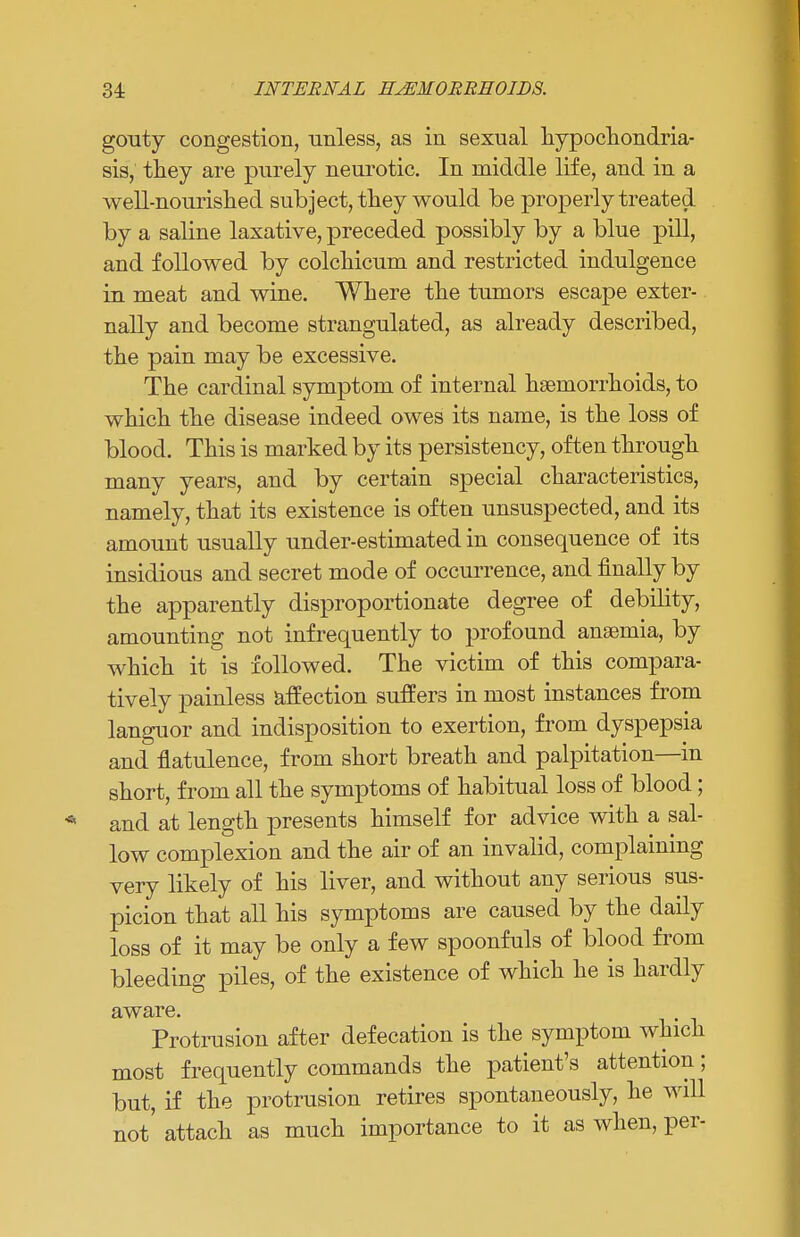 gouty congestion, unless, as in sexual hypochondria- sis, they are purely neurotic. In middle life, and in a well-nourished subject, they would be properly treated by a saline laxative, preceded possibly by a blue pill, and followed by colchicum and restricted indulgence in meat and wine. Where the tumors escape exter- nally and become strangulated, as already described, the pain may be excessive. The cardinal symptom of internal haemorrhoids, to which the disease indeed owes its name, is the loss of blood. This is marked by its persistency, often through many years, and by certain special characteristics, namely, that its existence is often unsuspected, and its amount usually under-estimated in consequence of its insidious and secret mode of occurrence, and finally by the apparently disproportionate degree of debility, amounting not infrequently to profound anaemia, by which it is followed. The victim of this compara- tively painless affection suffers in most instances from languor and indisposition to exertion, from dyspepsia and flatulence, from short breath and palpitation—in short, from all the symptoms of habitual loss of blood; and at length presents himself for advice with a sal- low complexion and the air of an invalid, complaining very likely of his liver, and without any serious sus- picion that all his symptoms are caused by the daily loss of it may be only a few spoonfuls of blood from bleeding piles, of the existence of which he is hardly aware. Protrusion after defecation is the symptom which most frequently commands the patient's attention; but, if the protrusion retires spontaneously, he will not attach as much importance to it as when, per-