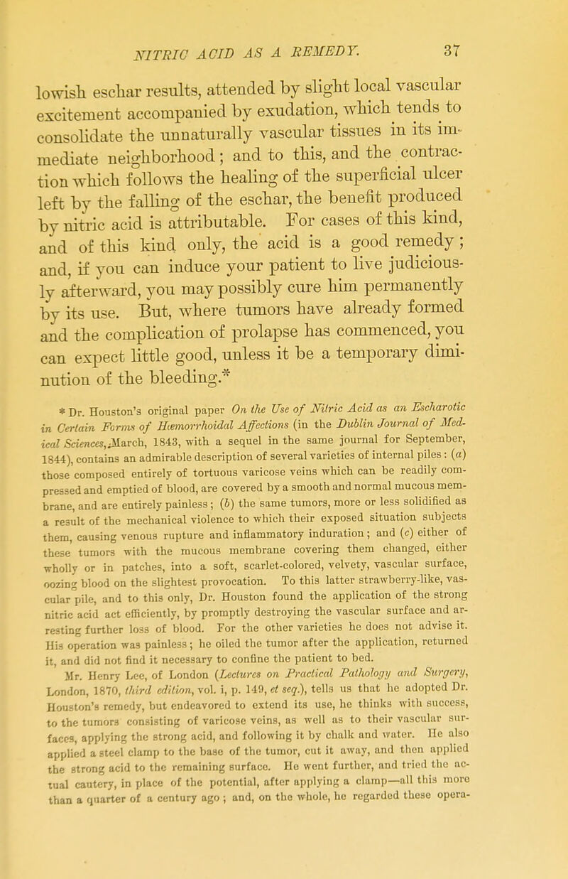 lowish eschar results, attended by slight local vascular excitement accompanied by exudation, which tends to consolidate the unnaturally vascular tissues in its im- mediate neighborhood; and to this, and the contrac- tion which follows the healing of the superficial ulcer left by the falling of the eschar, the benefit produced by nitric acid is attributable. For cases of this kind, and of this kind only, the acid is a good remedy; and, if you can induce your patient to live judicious- ly afterward, you may possibly cure him permanently by its use. But, where tumors have already formed and the complication of prolapse has commenced, you can expect little good, unless it be a temporary dimi- nution of the bleeding* * Dr. Houston's original paper On the Use of Nitric Acid as an Escharotic in Certain Forms of Hiemorrhoidal Affections (in the Dublin Journal of Med- ical Sciences,Ma.Tch, 1843, with a sequel in the same journal for September, 1844), contains an admirable description of several varieties of internal piles: (a) those composed entirely of tortuous varicose veins which can be readily com- pressed and emptied of blood, are covered by a smooth and normal mucous mem- brane, and are entirely painless ; (b) the same tumors, more or less solidified as a result of the mechanical violence to which their exposed situation subjects them, causing venous rupture and inflammatory induration; and (c) either of these tumors with the mucous membrane covering them changed, either wholly or in patches, into a soft, scarlet-colored, velvety, vascular surface, oozing blood on the slightest provocation. To this latter strawberry-like, vas- cular pile, and to this only, Dr. Houston found the application of the strong nitric acid act efficiently, by promptly destroying the vascular surface and ar- resting further loss of blood. For the other varieties he does not advise it. His operation was painless; he oiled the tumor after the application, returned it, and did not find it necessary to confine the patient to bed. Mr. Henry Lee, of London (Lectures on Practical Pathology and Surgery, London, 1870, third edition, vol. i, p. 149, et seq.), tells us that he adopted Dr. Houston's remedy, but endeavored to extend its use, he thinks with success, to the tumor3 consisting of varicose veins, as well as to their vascular sur- faces, applying the strong acid, and following it by chalk and water. He also applied a steel clamp to the base of the tumor, cut it away, and then applied the strong acid to the remaining surface. Ho went further, and tried the ac- tual cautery, in place of the potential, after applying a clamp—all this moro than a quarter of a century ago j and, on the whole, he regarded these opera-