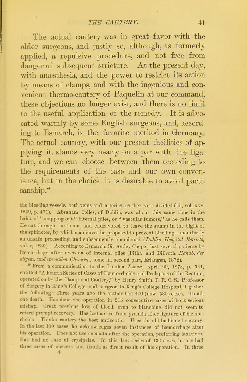 The actual cauteiy was in great favor with the older surgeons, and justly so, although, as formerly applied, a repulsive procedure, and not free from danger of subsequent stricture. At the present day, with anaesthesia, and the power to restrict its action by means of clamps, and with the ingenious and con- venient thenno-cautery of Paquelin at our command, these objections no longer exist, and there is no limit to the useful application of the remedy. It is advo- cated warmly by some English surgeons, and, accord- ing to Esmarch, is the favorite method in Germany. The actual cautery, with our present facilities of ap- plying it, stands very nearly on a par with the liga- ture, and we can choose between them according to the requirements of the case and our own conven- ience, but in the choice it is desirable to avoid parti- sanship.* the bleeding vessels, both veins and arteries, as they were divided (id., vol. xxv, 1839, p. 471). Abraham Colles, of Dublin, was about this same time in the habit of  snipping out internal piles, or  vascular tumors, as he calls them. He cut through the tumor, and endeavored to leave the stump in the bight of the sphincter, by which manoeuvre he proposed to prevent bleeding—manifestly an unsafe proceeding, and subsequently abandoned {Dublin Hospital Reports, vol. v, 1830). According to Esmarch, Sir Astley Cooper lost several patients by haemorrhage after excision of internal piles (Pitha and Billroth, Handb. der aUffem. undspeciallen Chirurg., tome iii, second part, Erlangen, 1872). * From a communication to the London Lancet, April 20, 1878, p. 561, entitled A Fourth Series of Cases of Haemorrhoids and Prolapsus of the Rectum, operated on by the Clamp and Cautery, by Henry Smith, F. R. C. S., Professor of Surgery in King's College, and surgeon to King's College Hospital, I gather the following: Three years ago the author had 400 (now, 530) cases. In all, one death. Has done the operation in 215 consecutive cases without serious mishap. Great previous los3 of blood, even to blanching, did not seem to retard prompt recovery. Has lost a case from pyaemia after ligature of haemor- rhoids. Think3 cautery the best antiseptic. Uses the old-fashioned cautery. In the last 100 cases he acknowledges seven instances of haemorrhage after Ufl operation. Does not use enemata after the operation, preferring laxatives. Has had no case of erysipelas. In this last series of 130 cases, he has had three cases of abscess and fistula as direct result of his operation. In three