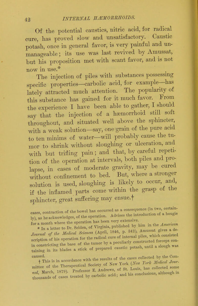 Of the potential caustics, nitric acid, for radical cure, has proved slow and unsatisfactory. Caustic potash, once in general favor, is very painful and un- manageable ; its use was last revived by Amussat, but his proposition met with scant favor, and is not now in use * The injection of piles with substances possessing specific properties—carbolic acid, for example—has lately attracted much attention. The popularity of this substance has gained for it much favor. From the experience I have been able to gather, I should say that the injection of a hemorrhoid still soft throughout, and situated well above the sphincter, with a weak solution—say, one grain of the pure acid to ten minims of water—will probably cause the tu- mor to shrink without sloughing or ulceration, and with but trifling pain; and that, by careful repeti- tion of the operation at intervals, both piles and pro- lapse, in cases of moderate gravity, may be cured without confinement to bed. But, where a stronger solution is used, sloughing is likely to occur, and, if the inflamed parts come within the grasp ot the sphincter, great' suffering may ensue, f mittee of the Ther.peut.cal Soc.cly of S.w York (A ^