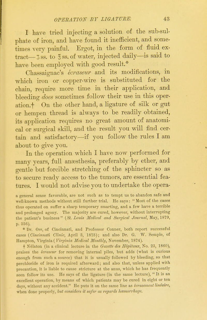 I have tried injecting a solution of the sub-sul- phate of iron, and have found it inefficient, and some- times very painful. Ergot, in the form of fluid ex- tract—3ss. to 3 ss. of water, injected daily—is said to have been employed with good result.* Chassais-nac's ecraseur and its modifications, in which iron or copper-wire is substituted for the chain, require more time in their application, and bleeding does sometimes follow their use in this oper- ation.f On the other hand, a ligature of silk or gut or hempen thread is always to be readily obtained, its application requires no great amount of anatomi- cal or surgical skill, and the result you will find cer- tain and satisfactory—if you follow the rules I am about to give you. In the operation which I have now performed for many years, full anaesthesia, preferably by ether, and gentle but forcible stretching of the sphincter so as to secure ready access to the tumors, are essential fea- tures. I would not advise you to undertake the opera- a general sense favorable, are not such as to tempt us to abandon safe and well-known methods without still further trial. He says:  Most of the cases thus operated on suffer a sharp temporary smarting, and a few have a terrible and prolonged agony. The majority are cured, however, without interrupting the patient's business  (St. Louis Medical and Surgical Journal, May, 1879, p. 356). * Dr. Orr, of Cincinnati, and Professor Conner, both report successful case3 (Cincinnati Clinic, April 3, 1876); and also Dr. G. W. Semple, of Hampton, Virginia ( Virginia Medical Monthly, November, 1874). f Nelaton (in a clinical lecture in the Gazette des Hopitaux, No. 23, 1860), praises the ecraseur for removing internal piles, but adds (what is curious enough from such a source) that it is usually followed by bleeding, so that perchloride of iron is required afterward; and also that, unless applied with precaution, it is liable to cause stricture at the anus, which he has frequently seen follow its use. He says of the ligature (in the same lecture),  It is an excellent operation, by means of which patients may be cured in eight or ten days, without any accident. He puts it on the same line as ecrascmenl lindairc, when done properly, but considers it safer as regards lucmorrhage.