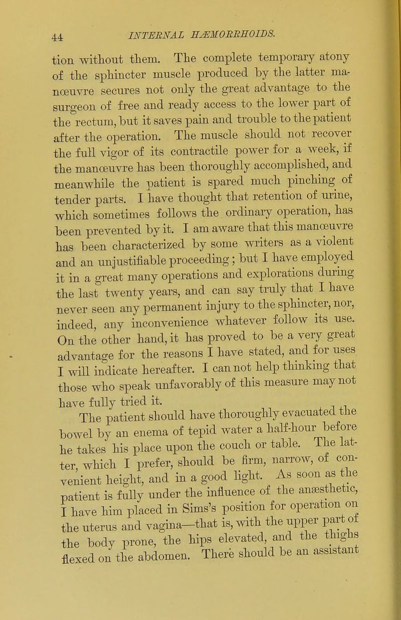 tion without them. The complete temporary atony of the sphincter muscle produced by the latter ma- noeuvre secures not only the great advantage to the surgeon of free and ready access to the lower part of the rectum, but it saves pain and trouble to the patient after the operation. The muscle should not recover the full vigor of its contractile power for a week, if the manoeuvre has been thoroughly accomplished, and meanwhile the patient is spared much pinching of tender parts. I have thought that retention of urine, which sometimes follows the ordinary operation, has been prevented by it. I am aware that this manoeuvre has been characterized by some writers as a violent and an unjustifiable proceeding; but I have employed it in a great many operations and explorations during the last twenty years, and can say truly that I have never seen any permanent injury to the sphincter, nor, indeed, any inconvenience whatever follow its use. On the other hand, it has proved to be a very great advantage for the reasons I have stated, and for uses I will indicate hereafter. I cannot help thinking that those who speak unfavorably of this measure may not have fully tried it. The patient should have thoroughly evacuated the bowel by an enema of tepid water a half-hour before he takes his place upon the couch or table. The lat- ter which I prefer, should be firm, narrow, of con- venient height, and in a good light. As soon as the patient is fully under the influence of the anaesthetic, I have him placed in Sims's position for operation on the uterus and vagina-that is, with the upper part ot the body prone, the hips elevated, and the thighs flexed on the abdomen. There should be an assistant