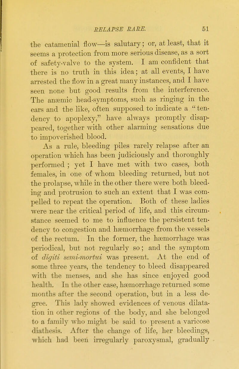 the catamenial flow—is salutary; or, at least, that it seems a protection from more serious disease, as a sort of safety-valve to the system. I am confident that there is no truth in this idea; at all events, I have arrested the flow in a great many instances, and I have seen none but good results from the interference. The anaemic head-symptoms, such as ringing in the ears and the like, often supposed to indicate a  ten- dency to apoplexy, have always promptly disap- peared, together with other alarming sensations due to impoverished blood. As a rule, bleeding piles rarely relapse after an operation which has been judiciously and thoroughly performed ; yet I have met with two cases, both females, in one of whom bleeding returned, but not the prolapse, while in the other there were both bleed- ing and protrusion to such an extent that I was com- pelled to repeat the operation. Both of these ladies were near the critical period of life, and this circum- stance seemed to me to influence the persistent ten- dency to congestion and haemorrhage from the vessels of the rectum. In the former, the haemorrhage was periodica], but not regularly so; and the symptom of digiti semi-mortui was present. At the end of some three years, the tendency to bleed disappeared with the menses, and she has since enjoyed good health. In the other case, haemorrhage returned some months after the second operation, but in a less de- gree. This lady showed evidences of venous dilata- tion in other regions of the body, and she belonged to a family who might be said to present a varicose diathesis. After the change of life, her bleedings, which had been irregularly paroxysmal, gradually