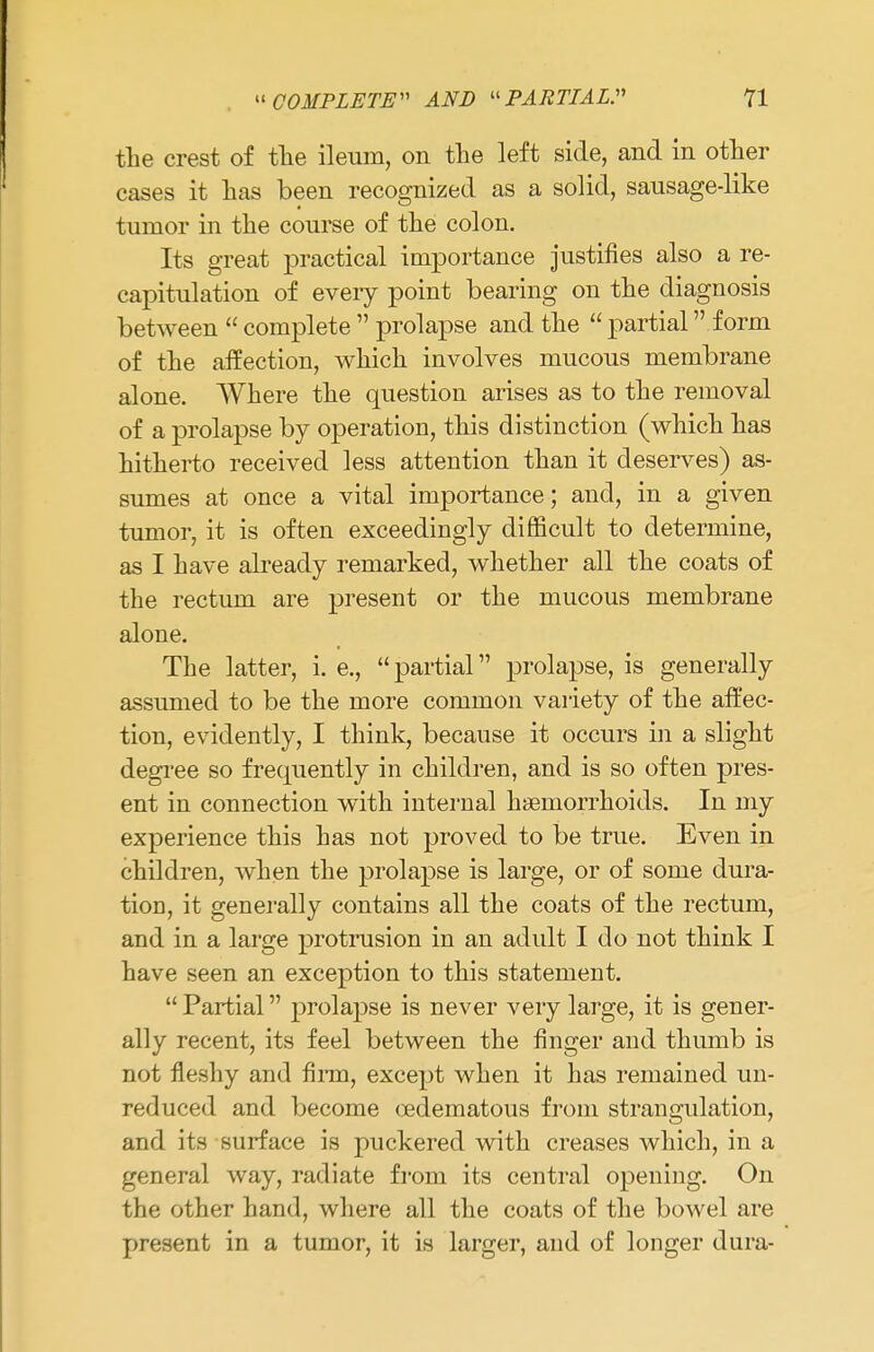 the crest of the ileum, on the left side, and in other cases it has been recognized as a solid, sausage-like tumor in the course of the colon. Its great practical importance justifies also a re- capitulation of eveiy point bearing on the diagnosis between  complete  prolapse and the  partial  form of the affection, which involves mucous membrane alone. Where the question arises as to the removal of a prolapse by operation, this distinction (which has hitherto received less attention than it deserves) as- sumes at once a vital importance; and, in a given tumor, it is often exceedingly difficult to determine, as I have already remarked, whether all the coats of the rectum are present or the mucous membrane alone. The latter, i. e., partial prolapse, is generally assumed to be the more common variety of the affec- tion, evidently, I think, because it occurs in a slight degree so frequently in children, and is so often pres- ent in connection with internal haemorrhoids. In my experience this has not proved to be true. Even in children, when the prolapse is large, or of some dura- tion, it generally contains all the coats of the rectum, and in a large protrusion in an adult I do not think I have seen an exception to this statement.  Partial prolapse is never very large, it is gener- ally recent, its feel between the finger and thumb is not fleshy and firm, except when it has remained un- reduced and become oedematous from strangulation, and its surface is puckered with creases which, in a general way, radiate from its central opening. On the other hand, where all the coats of the bowel are present in a tumor, it is larger, and of longer dura-