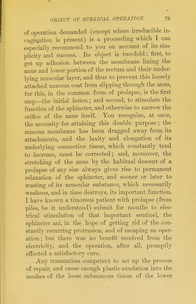 of operation demanded (except where irreducible in- vagination is present) is a proceeding which I can especially recommend to you on account of its sim- plicity and success. Its object is two-fold: first, to get up adhesion between the membrane lining the anus and lower portion of the rectum and their under- lying muscular layer, and thus to prevent this loosely attached mucous coat from slipping through the anus, for this, in the common form of prolapse, is the first step the initial lesion; and second, to stimulate the function of the sphincter, and otherwise to narrow the orifice of the anus itself. You recognize, at once, the necessity for attaining this double purpose; the mucous membrane has been dragged away from its attachments, and the laxity and elongation of its underlying connective tissue, which constantly tend to increase, must be corrected; and, moreover, the stretching of the anus by the habitual descent of a prolapse of any size always gives rise to permanent relaxation of the sphincter, and sooner or later to wasting of its muscular substance, which necessarily weakens, and in time destroys, its important function. I have known a timorous patient with prolapse (from piles, be it understood) submit for months to elec- trical stimulation of that important sentinel, the sphincter ani, in the hope of getting rid of the con- stantly recurring protrusion, and of escaping an oper- ation ; but there was no benefit received from the electricity, and the operation, after all, promptly effected a satisfactory cure. Any traumatism competent to set up the process of repair, and cause enough plastic exudation into the meshes of the loose submucous tissue of the lower