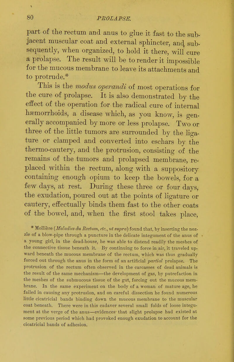 part of the rectum and anus to glue it fast to the sub- jacent muscular coat and external sphincter, anc^ sub- sequently, when organized, to hold it there, will cure a prolapse. The result will be to render it impossible for the mucous membrane to leave its attachments and to protrude.* This is the modus operandi of most operations for the cure of prolapse. It is also demonstrated by the effect of the operation for the radical cure of internal hemorrhoids, a disease which, as you know, is gen- erally accompanied by more or less prolapse. Two or three of the little tumors are surrounded by the liga- ture or clamped and converted into eschars by the thermo-cautery, and the protrusion, consisting of the remains of the tumors and prolapsed membrane, re- placed within the rectum, along with a suppository containing enough opium to keep the bowels, for a few days, at rest. During these three or four days, the exudation, poured out at the points of ligature or cautery, effectually binds them fast to the other coats of the bowel, and, when the first stool takes place, * Molliere {Maladies du Rectum, etc., ut supra) found that, by inserting the noz- zle of a blow-pipe through a puncture in the delicate integument of the anus of a young girl, in the dead-house, he was able to distend readily the meshes of the connective tissue beneath it. By continuing to force in air, it traveled up- ward beneath the mucous membrane of the rectum, which was thus gradually forced out through the anus in the form of an artificial partial prolapse. The protrusion of the rectum often observed in the carcasses of dead animals is the result of the same mechanism—the development of gas, by putrefaction in the meshes of the submucous tissue of the gut, forcing out the mucous mem- brane. In the same experiment on the body of a woman of mature age, he failed in causing any protrusion, and on careful dissection he found numerous little cicatricial bands binding down the mucous membrane to the muscular coat beneath. There were in this cadaver several small folds of loose integu- ment at the verge of the anus—evidences- that slight prolapse had existed at some previous period which had provoked enough exudation to account for the cicatricial bands of adhesion.