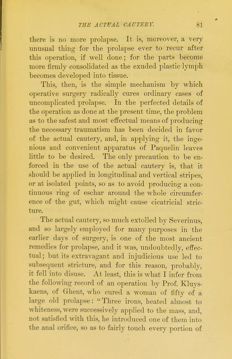 there is no more prolapse. It is, moreover, a very mrasiial thing for the prolapse ever to recur after this operation, if well done; for the parts become more firrnly consolidated as the exuded plastic lymph becomes developed into tissue. This, then, is the simple mechanism by which operative surgery radically cures ordinary cases of uncomplicated prolapse. In the perfected details of the operation as done at the present time, the problem as to the safest and most effectual means of producing the necessary traumatism has been decided in favor of the actual cautery, and, in applying it, the inge- nious and convenient apparatus of Paquelin leaves little to be desired. The only precaution to be en- forced in the use of the actual cautery is, that it should be applied in longitudinal and vertical stripes, or at isolated points, so as to avoid producing a con- tinuous ring of eschar around the whole circumfer- ence of the gut, which might cause cicatricial stric- ture. The actual cautery, so much extolled by Severinus, and so largely employed for many purposes in the earlier days of surgery, is one of the most ancient remedies for prolapse, and it was, undoubtedly, effec- tual ; but its extravagant and injudicious use led to subsequent stricture, and for this reason, probably, it fell into disuse. At least, this is what I infer from the following record of an operation by Prof. Kluys- kaens, of Ghent, who cured a woman of fifty of a large old prolapse: Three irons, heated almost to whiteness, were successively applied to the mass, and, not satisfied with this, he introduced one of them into the anal orifice, so as to fairly touch every portion of