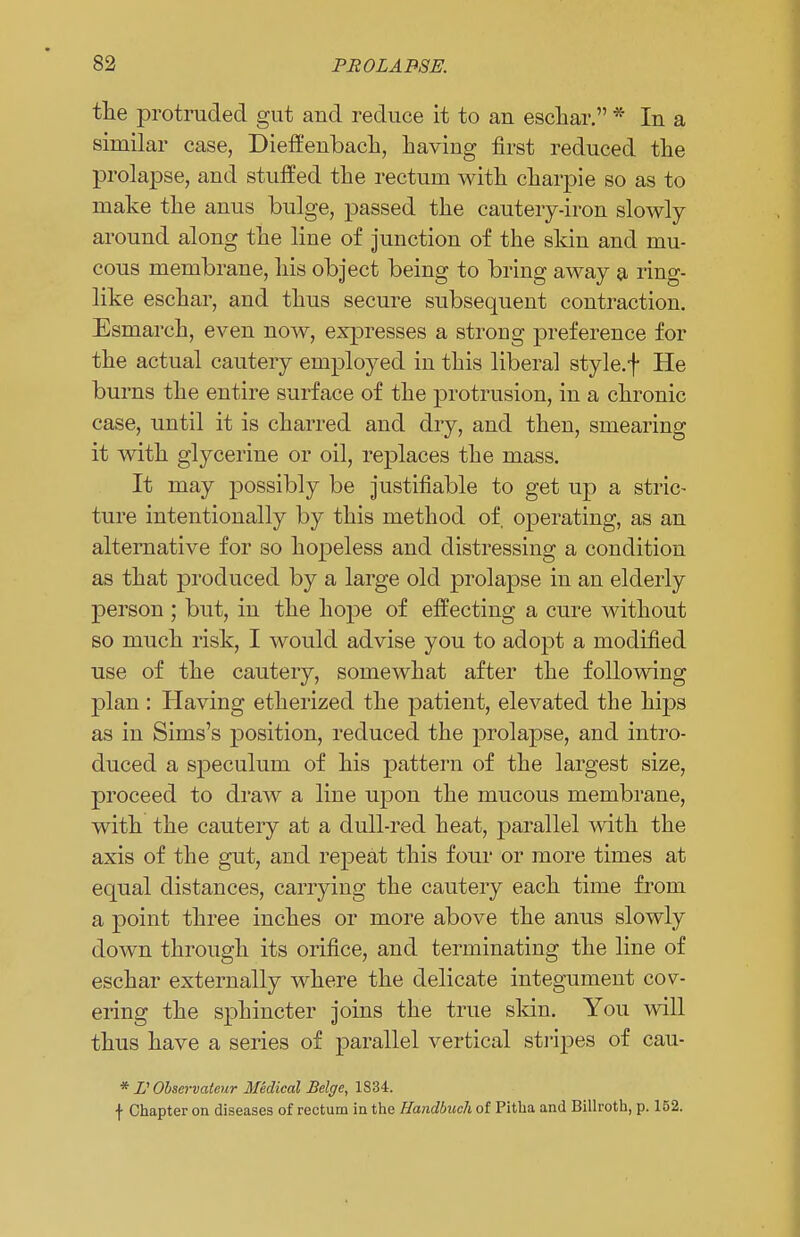 the protruded gut aud reduce it to an eschar. * In a similar case, Dieffenbach, having first reduced the prolapse, and stuffed the rectum with charpie so as to make the anus bulge, passed the cautery-iron slowly around along the line of junction of the skin and mu- cous membrane, his object being to bring away a ring- like eschar, and thus secure subsequent contraction. Esmarch, even now, expresses a strong preference for the actual cautery employed in this liberal style, f He burns the entire surface of the protrusion, in a chronic case, until it is charred and dry, and then, smearing it with glycerine or oil, replaces the mass. It may possibly be justifiable to get up a stric- ture intentionally by this method of. operating, as an alternative for so hopeless and distressing a condition as that produced by a large old prolapse in an elderly person ; but, in the hope of effecting a cure without so much risk, I would advise you to adopt a modified use of the cautery, somewhat after the following plan: Having etherized the patient, elevated the hips as in Sims's position, reduced the prolapse, and intro- duced a speculum of his pattern of the largest size, proceed to draw a line upon the mucous membrane, with the cautery at a dull-red heat, parallel with the axis of the gut, and repeat this four or more times at equal distances, carrying the cautery each time from a point three inches or more above the anus slowly down through its orifice, and terminating the line of eschar externally where the delicate integument cov- ering the sphincter joins the true skin. You will thus have a series of parallel vertical stripes of cau- * IS Observateur Medical Beige, 1834. •(■ Chapter on diseases of rectum in the Handbuch of Pitha and Billroth, p. 152.