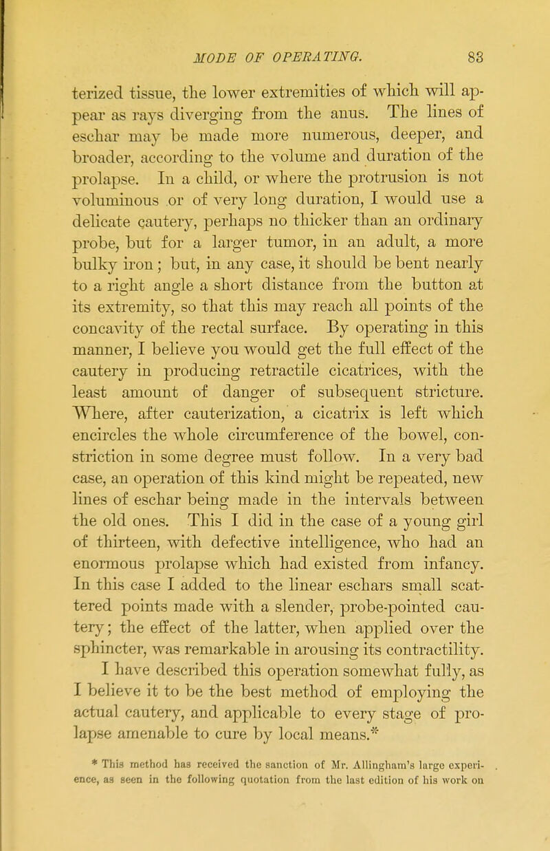 terized tissue, the lower extremities of which will ap- pear as rays diverging from the anus. The lines of eschar may be made more numerous, deeper, and broader, according to the volume and duration of the prolapse. In a child, or where the protrusion is not voluminous or of very long duration, I would use a delicate cautery, perhaps no thicker than an ordinary probe, but for a larger tumor, in an adult, a more bulky iron; but, in any case, it should be bent nearly to a right angle a short distance from the button at its extremity, so that this may reach all points of the concavity of the rectal surface. By operating in this manner, I believe you would get the full effect of the cautery in producing retractile cicatrices, with the least amount of danger of subsequent stricture. Where, after cauterization, a cicatrix is left which encircles the whole circumference of the bowel, con- striction in some degree must follow. In a very bad case, an operation of this kind might be repeated, new lines of eschar being made in the intervals between the old ones. This I did in the case of a young girl of thirteen, with defective intelligence, who had an enormous prolapse which had existed from infancy. In this case I added to the linear eschars small scat- tered points made with a slender, probe-pointed cau- tery ; the effect of the latter, when applied over the .sphincter, was remarkable in arousing its contractility. I have described this operation somewhat fully, as I believe it to be the best method of employing the actual cautery, and applicable to every stage of pro- lapse amenable to cure by local means.'' * This method has received the sanction of Mr. Allingham's largo experi- ence, as seen in the following quotation from the last edition of his work on