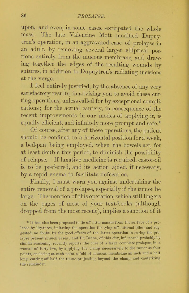 upon, and even, in some cases, extirpated the whole mass. The late Valentine Mott modified Dupuy- tren's operation, in an aggravated case of prolapse in an adult, by removing several larger elliptical por- tions entirely from the mucous membrane, and draw- ing together the edges of the resulting wounds by sutures, in addition to Dupuytren's radiating incisions at the verore. I feel entirely justified, by the absence of any very satisfactory results, in advising you to avoid these cut- ting operations, unless called for by exceptional compli- cations ; for the actual cautery, in consequence of the recent improvements in our modes of applying it, is equally efficient, and infinitely more prompt and safe.* Of course, after any of these operations, the patient should be confined to a horizontal rjosition for a week, a bed-pan being employed, when the bowels act, for at least double this period, to diminish the possibility of relapse. If laxative medicine is required, castor-oil is to be preferred, and its action aided, if necessary, by a tepid enema to facilitate defecation. Finally, I must warn you against undertaking the entire removal of a prolapse, especially if the tumor be large. The mention of this operation, which still lingers on the pages of most of your text-books (although dropped from the most recent), implies a sanction of it * It has also been proposed to tie off little masses from the surface of a pro- lapse by ligatures, imitating the operation for tying off internal piles, and sug- gested, no doubt, by the good effects of the latter operation in curing the pro- lapse present in such cases ; and Dr. Beane, of this city, influenced probably by similar reasoning, recently reports the cure of a large complete prolapse, in a woman of forty-two, by applying the clamp successively to the tumor at four points, enclosing at each point a fold of mucous membrane an inch and a half long, cutting off half the tissue projecting beyond the clamp, and cauterizing the remainder.