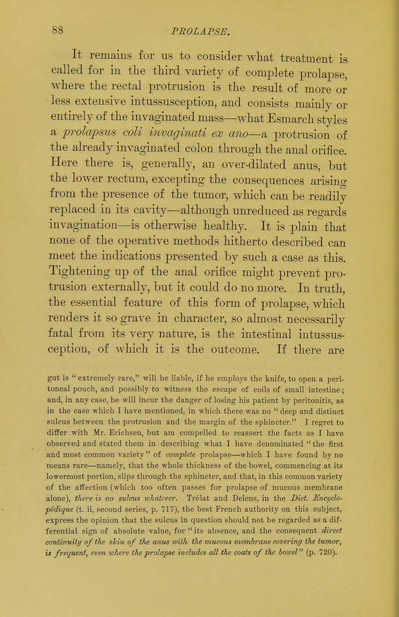 It remains for us to consider what treatment is called for in the third variety of complete prolapse, where the rectal protrusion is the result of more or less extensive intussusception, and consists mainly or entirely of the invaginated mass—what Esmarch styles a prolapsus coli invaginati ex ano—a protrusion of the already invaginated colon through the anal orifice. Here there is, generally, an over-dilated anus, but the lower rectum, excepting the consequences arising from the presence of the tumor, which can be readily replaced in its cavity—although unreduced as regards invagination—is otherwise healthy. It is plain that none of the operative methods hitherto described can meet the indications presented by such a case as this. Tightening up of the anal orifice might prevent pro- trusion externally, but it could do no more. In truth, the essential feature of this form of prolapse, which renders it so grave in character, so almost necessarily fatal from its very nature, is the intestinal intussus- ception, of which it is the outcome. If there are gut is  extremely rare, will be liable, if he employs the knife, to open a peri- toneal pouch, and possibly to witness the escape of coils of small intestine; and, in any case, he will incur the danger of losing his patient by peritonitis, as in the case which I have mentioned, in which there was no  deep and distinct sulcus between the protrusion and the margin of the sphincter. I regret to differ with Mr. Erichsen, but am compelled to reassert the facts as I have observed and stated them in describing what I have denominated  the first and most common variety  of complete prolapse—which I have found by no means rare—namely, that the whole thickness of the bowel, commencing at its lowermost portion, slips through the sphincter, and that, in this common variety of the affection (which too often passes for prolapse of mucous membrane alone), there is no sulcus whatever. Tr61at and Delens, in the Diet. Encyclo- pedique (t. ii, second series, p. 717), the best French authority on this subject, express the opinion that the sulcus in question should not be regarded as a dif- ferential sign of absolute value, for  its absence, and the consequent direct continuity of the skin of the anus with the mucous membrane covering the tumor, is frequent, even where the prolapse includes all the coats of the bowel (p. 720).