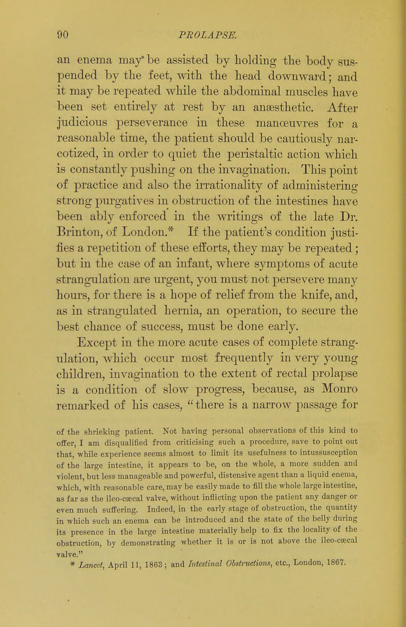 an enema may be assisted by holding the body sus- pended by the feet, with the head downward; and it may be repeated while the abdominal muscles have been set entirely at rest by an anaesthetic. After judicious perseverance in these manoeuvres for a reasonable time, the patient should be cautiously nar- cotized, in order to quiet the peristaltic action which is constantly pushing on the invagination. This point of practice and also the irrationality of administering strong purgatives in obstruction of the intestines have been ably enforced in the writings of the late Dr. Brinton, of London.* If the patient's condition justi- fies a repetition of these efforts, they may be repeated; but in the case of an infant, where synxptonis of acute strangulation are urgent, you must not persevere many hours, for there is a hope of relief from the knife, and, as in strangulated hernia, an operation, to secure the best chance of success, must be done early. Except in the more acute cases of complete strang- ulation, which occur most frequently in very young children, invagination to the extent of rectal prolapse is a condition of slow progress, because, as Monro remarked of his cases,  there is a narrow passage for of the shrieking patient. Not having personal observations of this kind to offer, I am disqualified from criticising such a procedure, save to point out that, while experience seems almost to limit its usefulness to intussusception of the large intestine, it appears to be, on the whole, a more sudden and violent, but less manageable and powerful, distensive agent than a liquid enema, which, with reasonable care, may be easily made to fill the whole large intestine, as far as the ileo-caecal valve, without inflicting upon the patient any danger or even much suffering. Indeed, in the early stage of obstruction, the quantity in which such an enema can be introduced and the state of the belly during its presence in the large intestine materially help to fix the locality of the obstruction, by demonstrating whether it is or is not above the ileo-cajcal valve. * Lancet, April 11, 1863; and Intestinal Obstructions, etc., London, 1867.