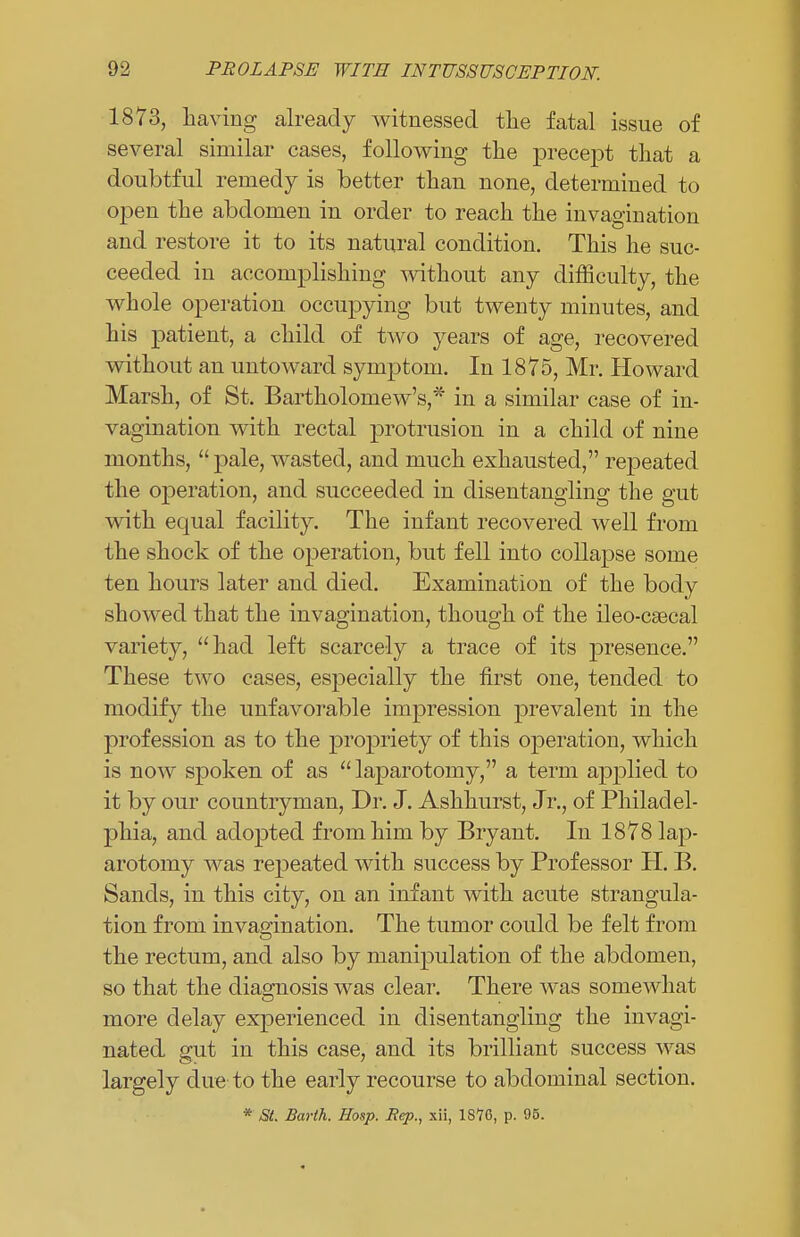 1873, having already witnessed the fatal issue of several similar cases, following the precept that a doubtful remedy is better than none, determined to open the abdomen in order to reach the invagination and restore it to its natural condition. This he suc- ceeded in accomplishing without any difficulty, the whole operation occupying but twenty minutes, and his patient, a child of two years of age, recovered without an untoward symptom. In 1875, Mr. Howard Marsh, of St. Bartholomew's,* in a similar case of in- vagination with rectal protrusion in a child of nine months,  pale, wasted, and much exhausted, repeated the operation, and succeeded in disentangling the gut with equal facility. The infant recovered well from the shock of the operation, but fell into collapse some ten hours later and died. Examination of the body showed that the invagination, though of the ileo-csecal variety, had left scarcely a trace of its presence. These two cases, especially the first one, tended to modify the unfavorable impression prevalent in the profession as to the propriety of this operation, which is now spoken of as laparotomy, a term applied to it by our countryman, Dr. J. Ashhurst, Jr., of Philadel- phia, and adopted from him by Bryant. In 1878 lap- arotomy was repeated with success by Professor H. B. Sands, in this city, on an infant with acute strangula- tion from invagination. The tumor could be felt from the rectum, and also by manipulation of the abdomen, so that the diagnosis was clear. There was somewhat more delay experienced in disentangling the invagi- nated gut in this case, and its brilliant success was largely due to the early recourse to abdominal section. * St. Barlh. Hosp. Rep., xii, 1876, p. 95.