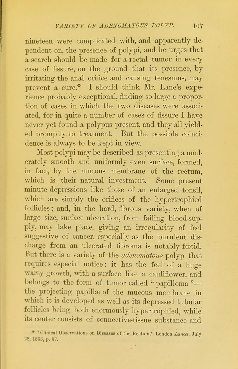 nineteen were complicated with, and apparently de- pendent on, the presence of polypi, and he urges that a search should be made for a rectal tumor in every case of fissure, on the ground that its presence, by irritating the anal orifice and causing tenesmus, may prevent a cure.* I should think Mr. Lane's expe- rience probably exceptional, finding so large a propor- tion of cases in which the two diseases were associ- ated, for in quite a number of cases of fissure I have never yet found a polypus present, and they all yield- ed promptly-to treatment. But the possible coinci- dence is always to be kept in view. Most polypi may be described as presenting a mod- erately smooth and uniformly even surface, formed, in fact, by the mucous membrane of the rectum, which is their natural investment. Some present minute depressions like those of an enlarged tonsil, which are simply the orifices of the hypertrophied follicles; and, in the hard, fibrous variety, when of large size, surface ulceration, from failing blood-sup- ply, may take place, giving an irregularity of feel suggestive of cancer, especially as the purulent dis- charge from an ulcerated fibroma is notably foetid. But there is a variety of the adenomatous polyp that requires especial notice: it has the feel of a huge warty growth, with a surface like a cauliflower, and belongs to the form of tumor called  papilloma — the projecting papilla of the mucous membrane in which it is developed as well as its depressed tubular follicles being both enormously hypertrophied, while its center consists of connective-tissue substance and *  Clinical Observations on Diseases of the Rectum, London Lancet, July 22, 1805, p. 87.