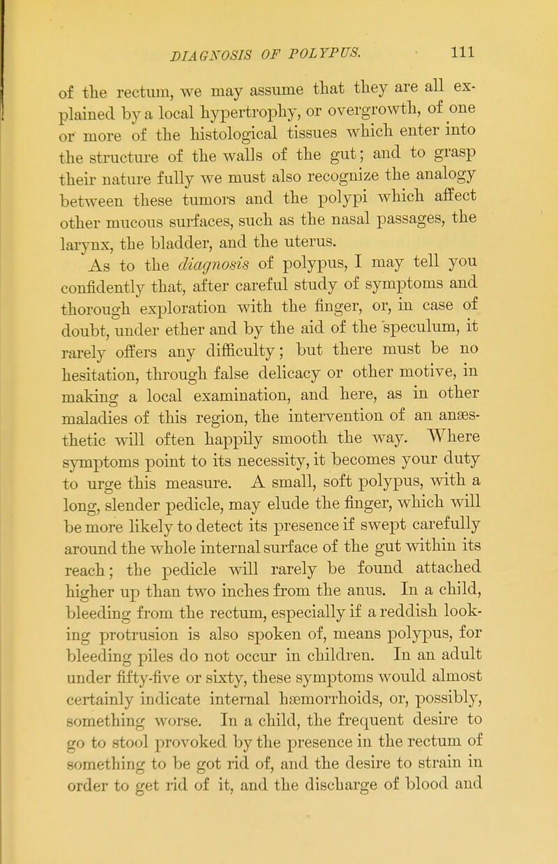 of the rectum, we may assume that they are all ex- plained by a local hypertrophy, or overgrowth, of one or more of the histological tissues which enter into the structure of the walls of the gut; and to grasp their nature fully we must also recognize the analogy between these tumors and the polypi which affect other mucous surfaces, such as the nasal passages, the larynx, the bladder, and the uterus. As to the diagnosis of polypus, I may tell you confidently that, after careful study of symptoms and thorough exploration with the finger, or, in case of doubt, under ether and by the aid of the speculum, it rarely offers any difficulty; but there must be no hesitation, through false delicacy or other motive, in makino- a local examination, and here, as in other maladies of this region, the intervention of an anaes- thetic will often happily smooth the way. Where symptoms point to its necessity, it becomes your duty to urge this measure. A small, soft polypus, with a long, slender pedicle, may elude the finger, which will be more likely to detect its presence if swept carefully around the whole internal surf ace of the gut within its reach; the pedicle will rarely be found attached higher up than two inches from the anus. In a child, bleeding from the rectum, especially if a reddish look- ing protrusion is also spoken of, means polypus, for bleeding piles do not occur in children. In an adult under fifty-five or sixty, these symptoms would almost certainly indicate internal haemorrhoids, or, possibly, something worse. In a child, the frequent desire to go to stool provoked by the presence in the rectum of something to be got rid of, and the desire to strain in order to get rid of it, and the discharge of blood and