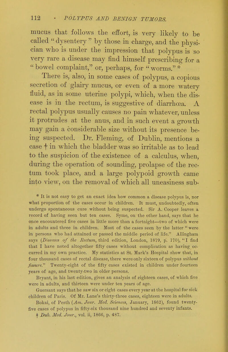 mucus that follows the effort, is very likely to be called  dysentery  by those in charge, and the physi- cian who is under the impression that polypus is so very rare a disease may find himself prescribing for a  bowel complaint, or, perhaps, for  worms. * There is, also, in some cases of polypus, a copious secretion of glairy mucus, or even of a more watery fluid, as in some uterine polypi, which, when the dis- ease is in the rectum, is suggestive of diarrhoea. A rectal polypus usually causes no pain whatever, unless it protrudes at the anus, and in such event a growth may gain a considerable size without its presence be- ing suspected. Dr. Fleming, of Dublin, mentions a case f in which the bladder was so irritable as to lead to the suspicion of the existence of a calculus, when, during the operation of sounding, prolapse of the rec- tum took place, and a large polypoid growth came into view, on the removal of which all uneasiness sub- * It is not easy to get an exact idea bow common a disease polypus is, nor what proportion of the cases occur in children. It must, undoubtedly, often undergo spontaneous cure without being suspected. Sir A. Cooper leaves a record of having seen but ten cases. Syme, on the other hand, says that he once encountered five cases in little more than a fortnight—two of which were in adults and three in children. Most of the cases seen by the latter  were in persons who had attained or passed the middle period of life. Allingham says {Diseases of the Rectum, third edition, London, 1879, p. 170), I find that I have noted altogether fifty cases without complication as having oc- curred in my own practice. My statistics at St. Mark's Hospital show that, in four thousand cases of rectal disease, there were only sixteen of polypus without fissure. Twenty-eight of the fifty cases existed in children under fourteen years of age, and twenty-two in older persons. Bryant, in his last edition, gives an analysis of eighteen cases, of which five were in adults, and thirteen were under ten years of age. Guersant says that he saw six or eight cases every year at the hospital for sick children of Paris. Of Mr. Lane's thirty-three cases, eighteen were in adults. Bokai, of Pesth (Am. Jour. Med. Sciences, January, 1862), found twenty- five cases of polypus in fifty-six thousand nine hundred and seventy infants. f Dub. Med. Jour., vol. ii, I860, p. 487.