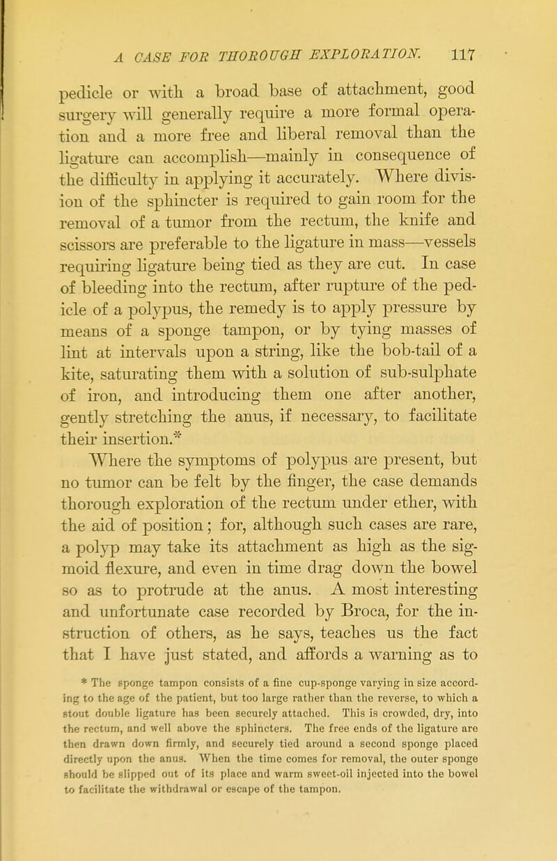 pedicle or with a broad base of attachment, good surgery will generally require a more formal opera- tion and a more free and liberal removal than the ligature can accomplish—mainly in consequence of the difficulty in applying it accurately. Where divis- ion of the sphincter is required to gain room for the removal of a tumor from the rectum, the knife and scissors are preferable to the ligature in mass—vessels requiring ligature being tied as they are cut. In case of bleeding into the rectum, after rupture of the ped- icle of a polypus, the remedy is to apply pressure by means of a sponge tampon, or by tying masses of lint at intervals upon a string, like the bob-tail of a kite, saturating them with a solution of sub-sulphate of iron, and introducing them one after another, gently stretching the anus, if necessary, to facilitate their insertion.* Where the symptoms of polypus are present, but no tumor can be felt by the finger, the case demands thorough exploration of the rectum under ether, with the aid of position; for, although such cases are rare, a polyp may take its attachment as high as the sig- moid flexure, and even in time drag down the bowel so as to protrude at the anus. A most interesting and unfortunate case recorded by Broca, for the in- struction of others, as he says, teaches us the fact that I have just stated, and affords a warning as to * The sponge tampon consists of a fine cup-sponge varying in size accord- ing to the age of the patient, but too large rather than the reverse, to which a stout double ligature has been securely attached. This is crowded, dry, into the rectum, and well above the sphincters. The free ends of the ligature are then drawn down firmly, and securely tied around a second sponge placed directly upon the anu3. When the time comes for removal, the outer sponge should be slipped out of its place and warm swect-oil injected into the bowol to facilitate the withdrawal or escape of the tampon.
