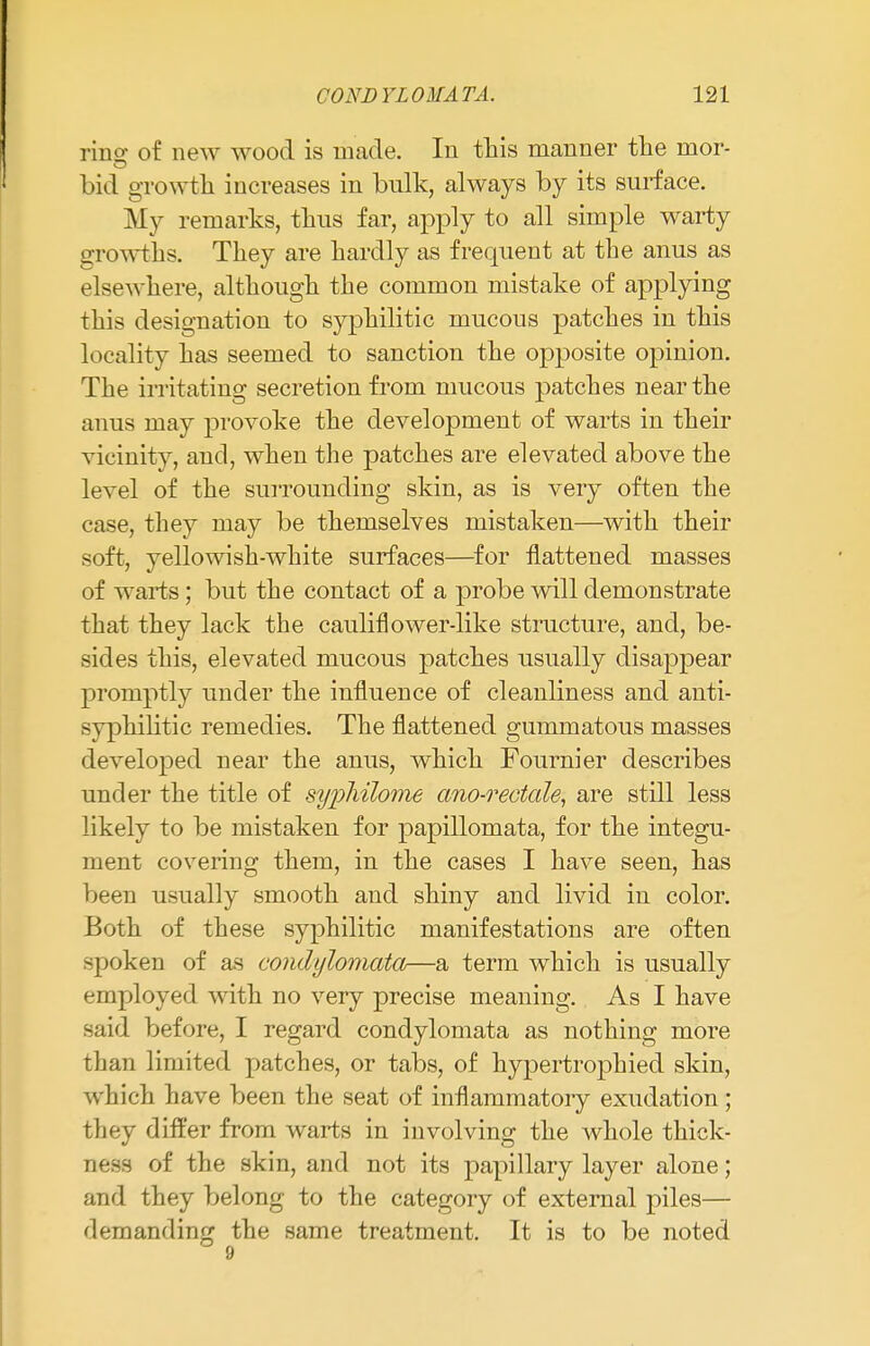 rino- of new wood is made. In this manner the mor- bid growth increases in bulk, always by its surface. My remarks, thus far, apply to all simple warty growths. They are hardly as frequent at the anus as elsewhere, although the common mistake of applying this designation to syphilitic mucous patches in this locality has seemed to sanction the opposite opinion. The irritating secretion from mucous patches near the anus may provoke the development of warts in their vicinity, and, when the patches are elevated above the level of the surrounding skin, as is very often the case, they may be themselves mistaken—with their soft, yellowish-white surfaces—for flattened masses of warts; but the contact of a probe will demonstrate that they lack the cauliflower-like structure, and, be- sides this, elevated mucous patches usually disappear promptly under the influence of cleanliness and anti- syphilitic remedies. The flattened gummatous masses developed near the anus, which Fournier describes under the title of sypliilome ano-rectale, are still less likely to be mistaken for papillomata, for the integu- ment covering them, in the cases I have seen, has been usually smooth and shiny and livid in color. Both of these syphilitic manifestations are often spoken of as condylomata—a term which is usually employed with no very precise meaning. As I have said before, I regard condylomata as nothing more than limited patches, or tabs, of hypertrophied skin, which have been the seat of inflammatory exudation ; they differ from warts in involving the whole thick- ness of the skin, and not its papillary layer alone; and they belong to the category of external piles— demanding the same treatment. It is to be noted