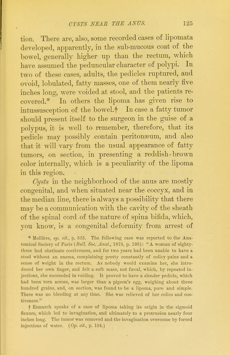 tion. There are, also, some recorded cases of lipomata developed, apparently, in the sub-mucous coat of the bowel, generally higher up than the rectum, which have assumed the peduncular character of polypi. In two of these cases, adults, the pedicles ruptured, and ovoid, lobulated, fatty masses, one of them nearly five inches long, were voided at stool, and the patients re- covered * In others the lipoma has given rise to intussusception of the bowel.f In case a fatty tumor should present itself to the surgeon in the guise of a polypus, it is well to remember, therefore, that its pedicle may possibly contain peritonaeum, and also that it will vary from the usual appearance of fatty tumors, on section, in presenting a reddish-brown color internally, which is a peculiarity of the lipoma in this region. Cysts in the neighborhood of the anus are mostly congenital, and when situated near the coccyx, and in the median line, there is always a possibility that there may be a communication with the cavity of the sheath of the spinal cord of the nature of spina bifida, which, you know, is a congenital deformity from arrest of * Molliere, op. cit., p. 525. The following case was reported to the Ana- tomical Society of Paris (Bull. Soc. Anal., 1875, p. 195): A woman of eighty- three had obstinate costiveness, and for two years had been unable to have a stool without an enema, complaining pretty constantly of colicy pains and a sense of weight in the rectum. As nobody would examine her, she intro- duced her own finger, and felt a soft mass, not fascal, which, by repeated in- jections, she succeeded in voiding. It proved to have a slender pedicle, which had been torn across, was larger than a pigeon's egg, weighing about three hundred grains, and, on section, was found to be a lipoma, pure and simple. There wa3 no bleeding at any time. She was relieved of her colics and cos- tiveness. t E.mnarch speaks of a case of lipoma taking its origin in the sigmoid flexure, which led to invagination, and ultimately to a protrusion nearly four inches long. The tumor was removed and the invagination overcome by forced injections of water. (Op. cit., p. 154.)