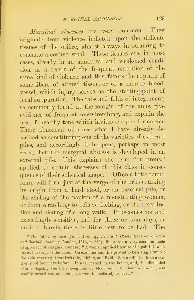 Marginal abscesses are very common. They originate from violence inflicted upon the delicate tissues of the orifice, almost always in straining to evacuate a costive stool. These tissues are, in most cases, already in an unnatural and weakened condi- tion, as a result of the frequent repetition of the same kind of violence, and this favors the rupture of some fibers of altered tissue, or of a minute blood- vessel, which injury serves as the starting-point of local suppuration. The tabs and folds of integument, so commonly found at the margin of the anus, give evidence of frequent overstretching, and explain the loss of healthy tone which invites the pus formation. These abnormal tabs are what I have already de- scribed as constituting one of the varieties of external piles, and accordingly it happens, perhaps in most cases, that the marginal abscess is developed in an external pile. This explains the term tuberous, applied to certain abscesses of this class in conse- quence of their spherical shape * Often a little round lump will form just at the verge of the orifice, taking its origin from a hard stool, or an external pile, or the chafing of the napkin of a menstruating woman, or from scratching to relieve itching, or the perspira- tion and chafing of a long walk. It becomes hot and exceedingly sensitive, and for three or four days, or until it bursts, there is little rest to be had. The * The following case (from Howship, Practical Observations on Surgery and Morbid Anatomy, London, 1816, p. 310) illustrates a very common mode of approach of marginal abscess :  A woman applied because of a painful swell- ing at the verge of the anus. On examination, this proved to be a single tumor; the skin covering it was irritable, shining, and livid. She attributed it to a cos- tive stool four days before. It was opened by the lancet, and, the distended skin collapsing, the little coagulum of blood, equal to about a drachm, was readily turned out, and the parts were immediately relieved.