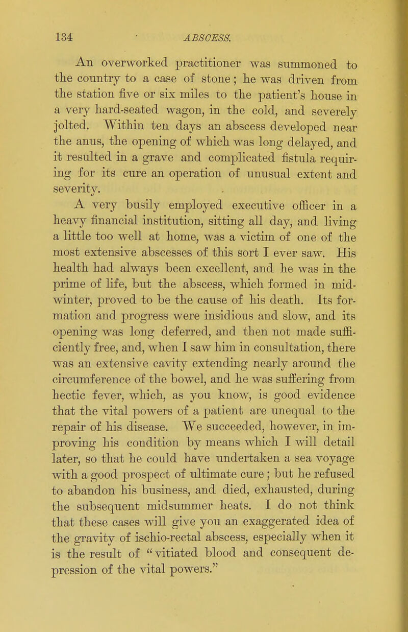 An overworked practitioner was summoned to the country to a case of stone; he was driven from the station five or six miles to the patient's house in a very hard-seated wagon, in the cold, and severely jolted. Within ten days an abscess developed near the anus, the opening of which was long delayed, and it resulted in a grave and complicated fistula requir- ing for its cure an operation of unusual extent and severity. A very busily employed executive officer in a heavy financial institution, sitting all day, and living a little too well at home, was a victim of one of the most extensive abscesses of this sort I ever saw. His health had always been excellent, and he was in the prime of life, but the abscess, which formed in mid- winter, proved to be the cause of his death. Its for- mation and progress were insidious and slow, and its opening was long deferred, and then not made suffi- ciently free, and, when I saw him in consultation, there was an extensive cavity extending nearly around the circumference of the bowel, and he was suffering from hectic fever, which, as you know, is good evidence that the vital powers of a patient are unequal to the repair of his disease. We succeeded, however, in im- proving his condition by means Avhich I will detail later, so that he could have undertaken a sea voyage with a good prospect of ultimate cure; but he refused to abandon his business, and died, exhausted, during the subsequent midsummer heats. I do not think that these cases will give you an exaggerated idea of the gravity of ischio-rectal abscess, especially when it is the result of  vitiated blood and consequent de- pression of the vital powers.