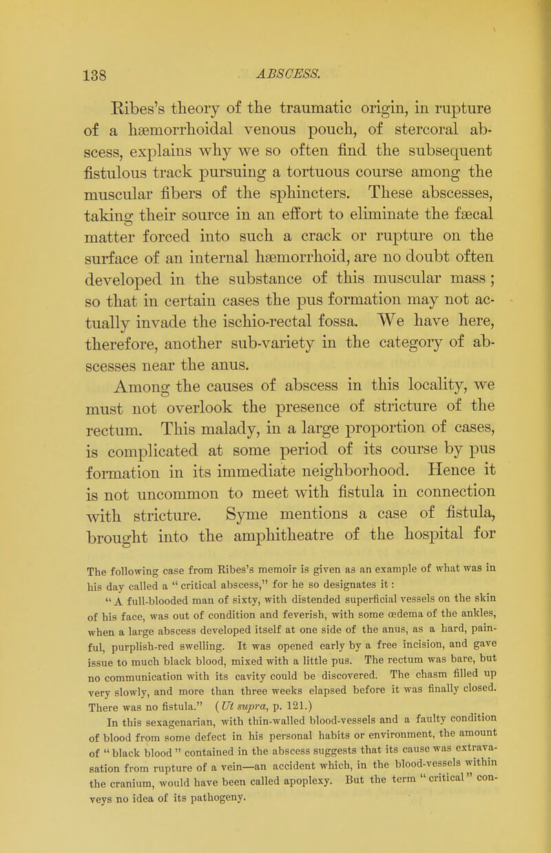 Kibes's theory of the traumatic origin, in rupture of a hemorrhoidal venous pouch, of stercoral ab- scess, explains why we so often find the subsequent fistulous track pursuing a tortuous course among the muscular fibers of the sphincters. These abscesses, taking their source in an effort to eliminate the faecal matter forced into such a crack or rupture on the surface of an internal hemorrhoid, are no doubt often developed in the substance of this muscular mass; so that in certain cases the pus formation may not ac- tually invade the ischio-rectal fossa. We have here, therefore, another sub-variety in the category of ab- scesses near the anus. Among the causes of abscess in this locality, we must not overlook the presence of stricture of the rectum. This malady, in a large proportion of cases, is complicated at some period of its course by pus formation in its immediate neighborhood. Hence it is not uncommon to meet with fistula in connection with stricture. Syme mentions a case of fistula, brought into the amphitheatre of the hospital for The following case from Ribes's memoir is given as an example of what was in his day called a  critical abscess, for he so designates it:  A full-blooded man of sixty, with distended superficial vessels on the skin of his face, was out of condition and feverish, with some oedema of the ankles, when a large abscess developed itself at one side of the anus, as a hard, pain- ful, purplish-red swelling. It was opened early by a free incision, and gave issue to much black blood, mixed with a little pus. The rectum was bare, but no communication with its cavity could be discovered. The chasm filled up very slowly, and more than three weeks elapsed before it was finally closed. There was no fistula. ( Ut supra, p. 121.) In this sexagenarian, with thin-walled blood-vessels and a faulty condition of blood from some defect in his personal habits or environment, the amount of  black blood  contained in the abscess suggests that its cause was extrava- sation from rupture of a vein—an accident which, in the blood-vessels within the cranium, would have been called apoplexy. But the term  critical» con- veys no idea of its pathogeny.